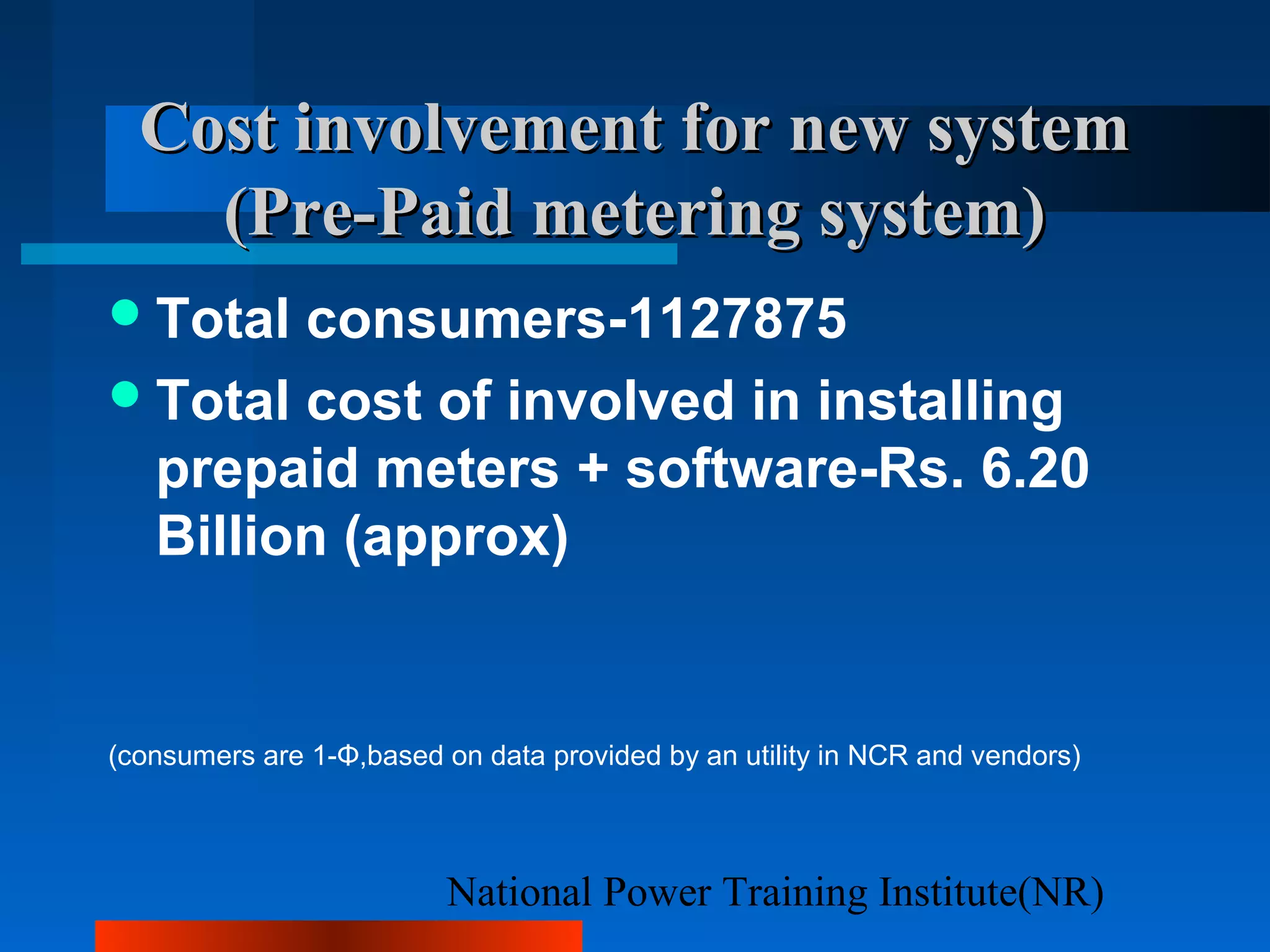 National Power Training Institute(NR)
Cost involvementCost involvement for new systemfor new system
(Pre-Paid metering system)(Pre-Paid metering system)
Total consumers-1127875
Total cost of involved in installing
prepaid meters + software-Rs. 6.20
Billion (approx)
(consumers are 1-Φ,based on data provided by an utility in NCR and vendors)
 