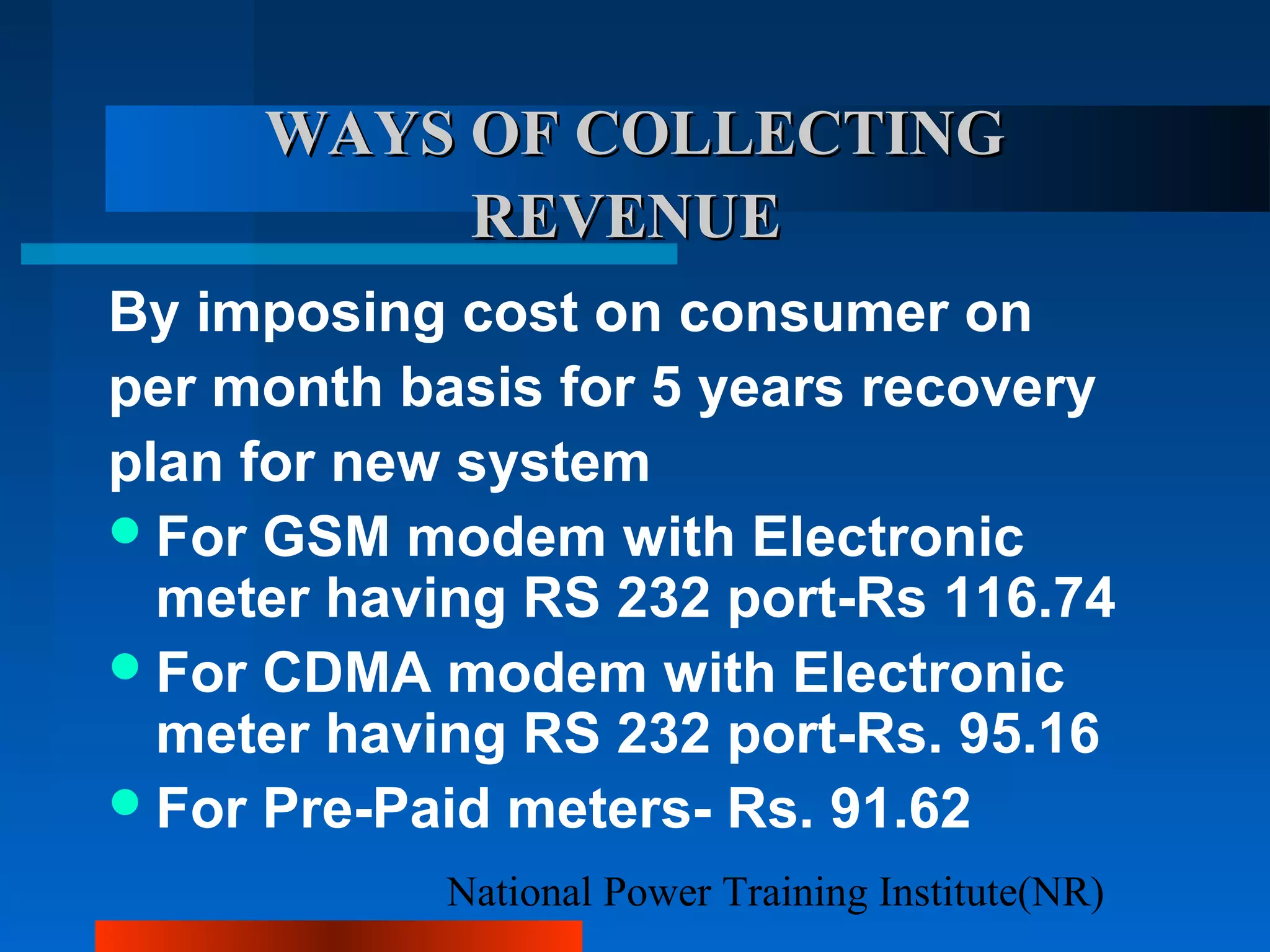 National Power Training Institute(NR)
WAYS OF COLLECTINGWAYS OF COLLECTING
REVENUEREVENUE
By imposing cost on consumer on
per month basis for 5 years recovery
plan for new system
For GSM modem with Electronic
meter having RS 232 port-Rs 116.74
For CDMA modem with Electronic
meter having RS 232 port-Rs. 95.16
For Pre-Paid meters- Rs. 91.62
 