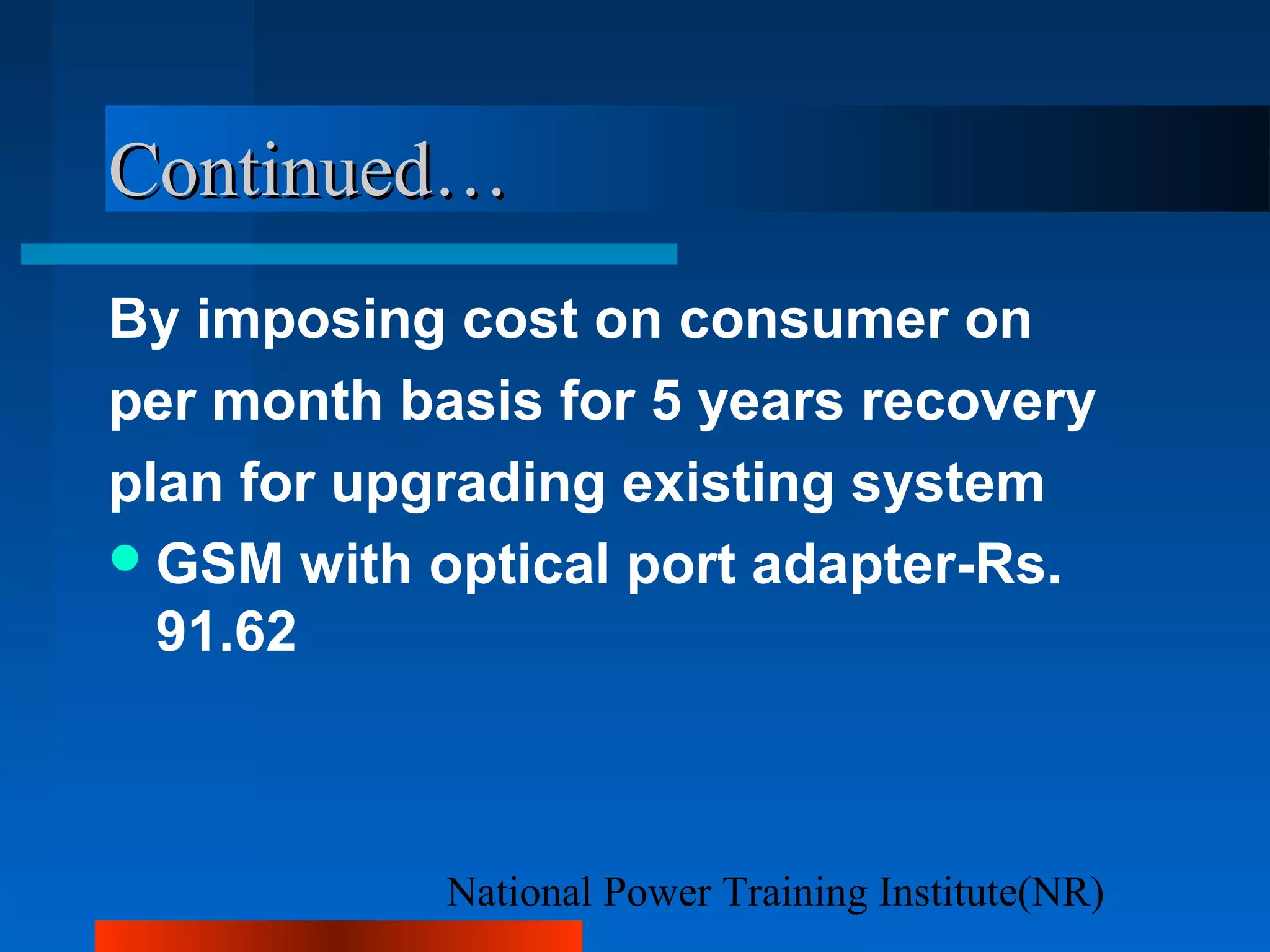 National Power Training Institute(NR)
Continued…Continued…
By imposing cost on consumer on
per month basis for 5 years recovery
plan for upgrading existing system
GSM with optical port adapter-Rs.
91.62
 