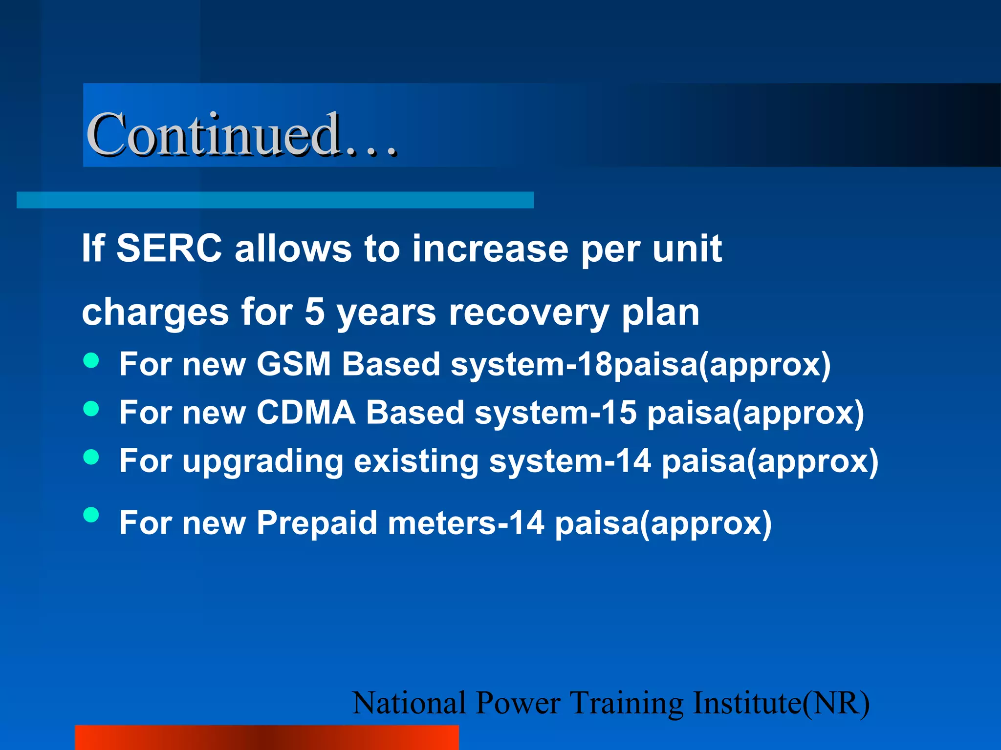 National Power Training Institute(NR)
Continued…Continued…
If SERC allows to increase per unit
charges for 5 years recovery plan
 For new GSM Based system-18paisa(approx)
 For new CDMA Based system-15 paisa(approx)
 For upgrading existing system-14 paisa(approx)
 For new Prepaid meters-14 paisa(approx)
 