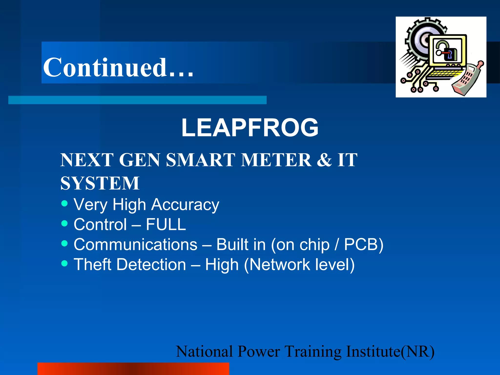 National Power Training Institute(NR)
Continued…
LEAPFROG
NEXT GEN SMART METER & IT
SYSTEM
• Very High Accuracy
• Control – FULL
• Communications – Built in (on chip / PCB)
• Theft Detection – High (Network level)
 