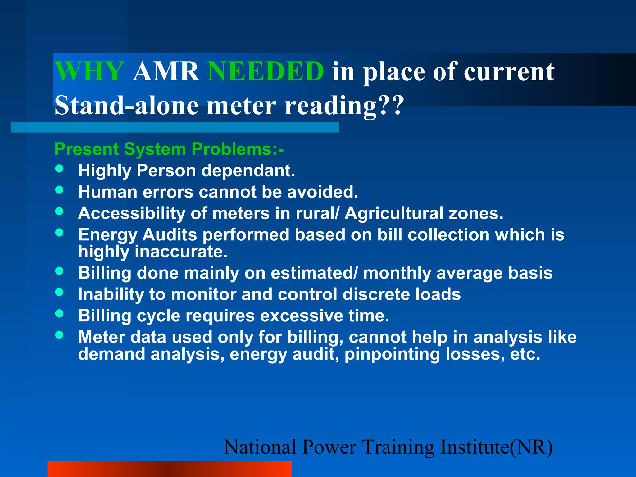 National Power Training Institute(NR)
WHY AMR NEEDED in place of current
Stand-alone meter reading??
Present System Problems:-
 Highly Person dependant.
 Human errors cannot be avoided.
 Accessibility of meters in rural/ Agricultural zones.
 Energy Audits performed based on bill collection which is
highly inaccurate.
 Billing done mainly on estimated/ monthly average basis
 Inability to monitor and control discrete loads
 Billing cycle requires excessive time.
 Meter data used only for billing, cannot help in analysis like
demand analysis, energy audit, pinpointing losses, etc.
 