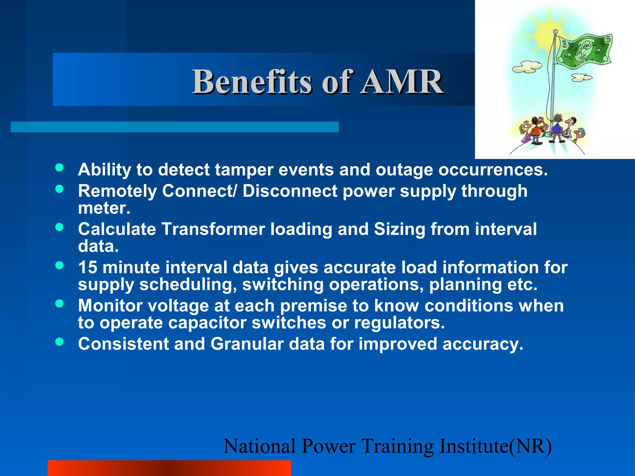 National Power Training Institute(NR)
Benefits of AMRBenefits of AMR
 Ability to detect tamper events and outage occurrences.
 Remotely Connect/ Disconnect power supply through
meter.
 Calculate Transformer loading and Sizing from interval
data.
 15 minute interval data gives accurate load information for
supply scheduling, switching operations, planning etc.
 Monitor voltage at each premise to know conditions when
to operate capacitor switches or regulators.
 Consistent and Granular data for improved accuracy.
 