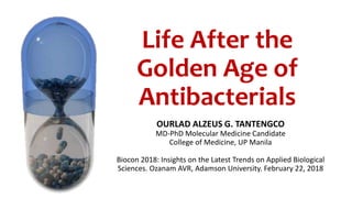 Life After the
Golden Age of
Antibacterials
OURLAD ALZEUS G. TANTENGCO
MD-PhD Molecular Medicine Candidate
College of Medicine, UP Manila
Biocon 2018: Insights on the Latest Trends on Applied Biological
Sciences. Ozanam AVR, Adamson University. February 22, 2018
 
