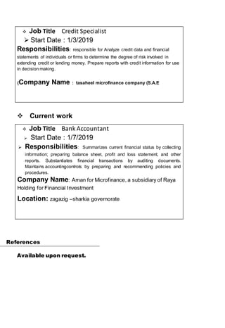 ? Job Title Credit Specialist
? Start Date : 1/3/2019
Responsibilities: responsible for Analyze credit data and financial
statements of individuals or firms to determine the degree of risk involved in
extending credit or lending money. Prepare reports with credit information for use
in decision making.
Company Name : tasaheel microfinance company (S.A.E)
??Current work
? Job Title Bank Accountant
? Start Date : 1/7/2019
? Responsibilities: Summarizes current financial status by collecting
information; preparing balance sheet, profit and loss statement, and other
reports. Substantiates financial transactions by auditing documents.
Maintains accountingcontrols by preparing and recommending policies and
procedures.
Company Name: Aman for Microfinance, a subsidiary of Raya
Holding for Financial Investment
Location: zagazig Csharkia governorate
References
Available upon request.
 