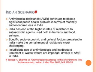 INDIAN SCENARIO#
 Antimicrobial resistance (AMR) continues to pose a
significant public health problem in terms of mortality
and economic loss in India
 India has one of the highest rates of resistance to
antimicrobial agents used both in humans and food
animals.
 Specific socio-economic and cultural factors prevalent in
India make the containment of resistance more
challenging.
 Injudicious use of antimicrobials and inadequate
treatment of waste waters are important drivers of AMR
in India.
# Taneja N, Sharma M. Antimicrobial resistance in the environment: The
Indian scenario. Indian J Med Res 2019;149:119-28
 