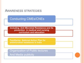 AWARENESS STRATEGIES
Conducting CMEs/CNEs
Including Anti Microbial Resistance and its
prevention in medical and nursing
curriculum and education
Familiarize National Action Plan for
antimicrobial resistance in India
Organization of Public lectures
And Media publicity
 