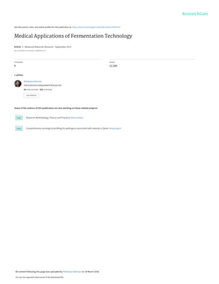 See discussions, stats, and author profiles for this publication at: https://www.researchgate.net/publication/279063535
Medical Applications of Fermentation Technology
Article  in  Advanced Materials Research · September 2013
DOI: 10.4028/www.scientific.net/AMR.810.127
CITATIONS
9
READS
12,169
1 author:
Some of the authors of this publication are also working on these related projects:
Research Methodology-Theory and Practices View project
Comprehensive serological profiling for pathogens associated with obesity in Qatar View project
Mahbuba Rahman
International Independent Researcher
55 PUBLICATIONS   653 CITATIONS   
SEE PROFILE
All content following this page was uploaded by Mahbuba Rahman on 19 March 2016.
The user has requested enhancement of the downloaded file.
 