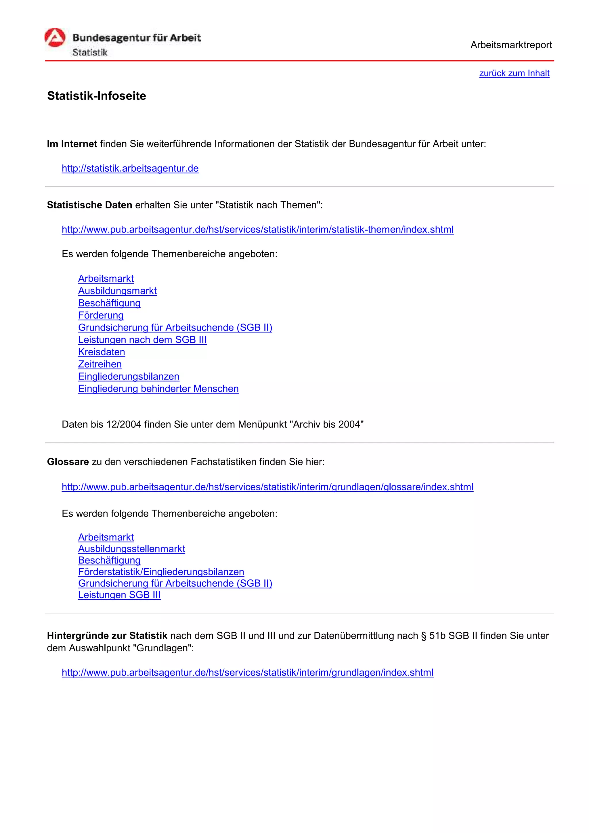 Arbeitsmarktreport

                                                                                                     zurück zum Inhalt

Statistik-Infoseite


Im Internet finden Sie weiterführende Informationen der Statistik der Bundesagentur für Arbeit unter:

   http://statistik.arbeitsagentur.de


Statistische Daten erhalten Sie unter "Statistik nach Themen":

   http://www.pub.arbeitsagentur.de/hst/services/statistik/interim/statistik-themen/index.shtml

   Es werden folgende Themenbereiche angeboten:

       Arbeitsmarkt
       Ausbildungsmarkt
       Beschäftigung
       Förderung
       Grundsicherung für Arbeitsuchende (SGB II)
       Leistungen nach dem SGB III
       Kreisdaten
       Zeitreihen
       Eingliederungsbilanzen
       Eingliederung behinderter Menschen


   Daten bis 12/2004 finden Sie unter dem Menüpunkt "Archiv bis 2004"


Glossare zu den verschiedenen Fachstatistiken finden Sie hier:

   http://www.pub.arbeitsagentur.de/hst/services/statistik/interim/grundlagen/glossare/index.shtml

   Es werden folgende Themenbereiche angeboten:

       Arbeitsmarkt
       Ausbildungsstellenmarkt
       Beschäftigung
       Förderstatistik/Eingliederungsbilanzen
       Grundsicherung für Arbeitsuchende (SGB II)
       Leistungen SGB III



Hintergründe zur Statistik nach dem SGB II und III und zur Datenübermittlung nach § 51b SGB II finden Sie unter
dem Auswahlpunkt "Grundlagen":

   http://www.pub.arbeitsagentur.de/hst/services/statistik/interim/grundlagen/index.shtml
 