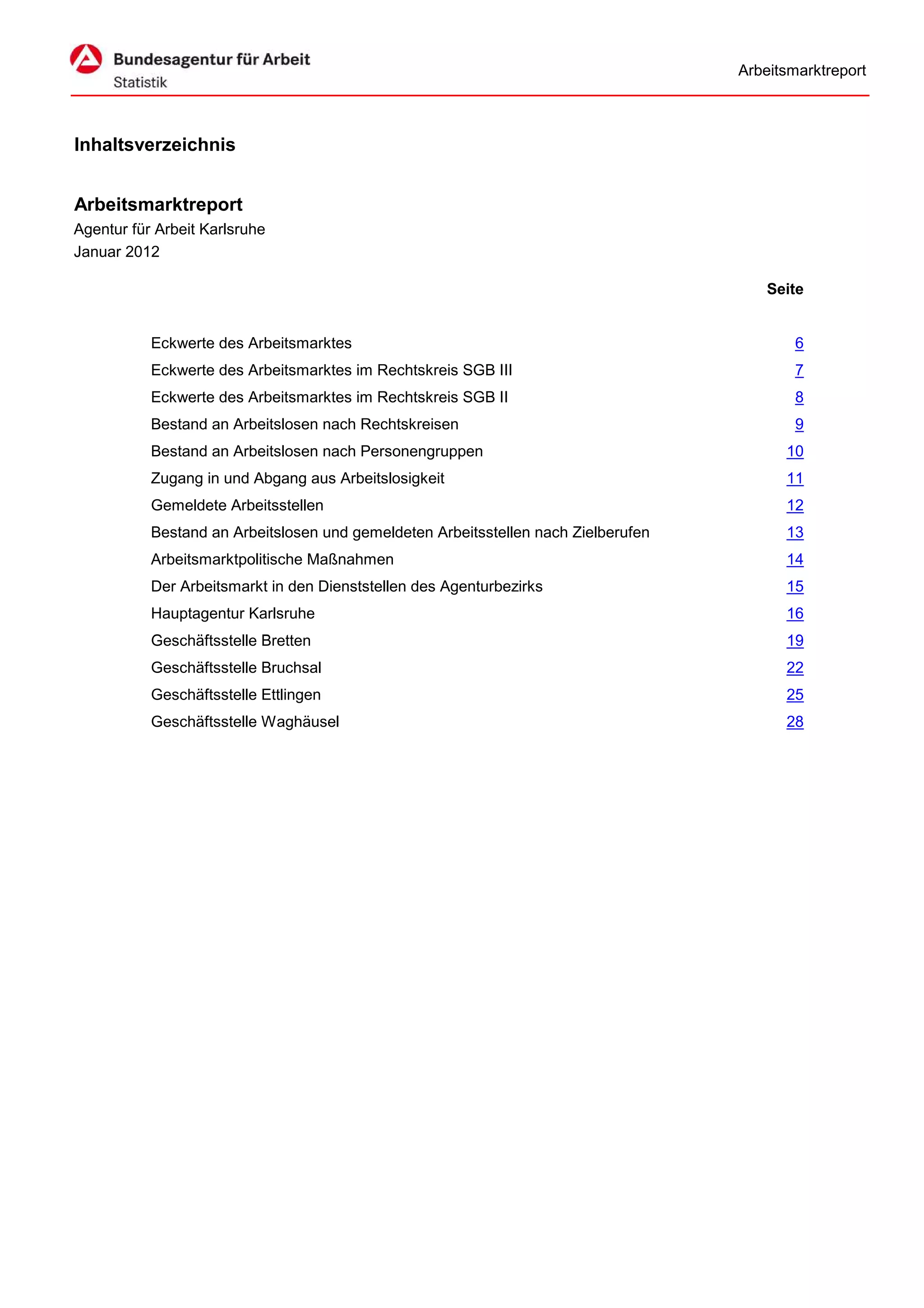 Arbeitsmarktreport



Inhaltsverzeichnis


Arbeitsmarktreport
Agentur für Arbeit Karlsruhe
Januar 2012

                                                                                        Seite


           Eckwerte des Arbeitsmarktes                                                      6
           Eckwerte des Arbeitsmarktes im Rechtskreis SGB III                               7
           Eckwerte des Arbeitsmarktes im Rechtskreis SGB II                                8
           Bestand an Arbeitslosen nach Rechtskreisen                                       9
           Bestand an Arbeitslosen nach Personengruppen                                   10
           Zugang in und Abgang aus Arbeitslosigkeit                                      11
           Gemeldete Arbeitsstellen                                                       12
           Bestand an Arbeitslosen und gemeldeten Arbeitsstellen nach Zielberufen         13
           Arbeitsmarktpolitische Maßnahmen                                               14
           Der Arbeitsmarkt in den Dienststellen des Agenturbezirks                       15
           Hauptagentur Karlsruhe                                                         16
           Geschäftsstelle Bretten                                                        19
           Geschäftsstelle Bruchsal                                                       22
           Geschäftsstelle Ettlingen                                                      25
           Geschäftsstelle Waghäusel                                                      28
 