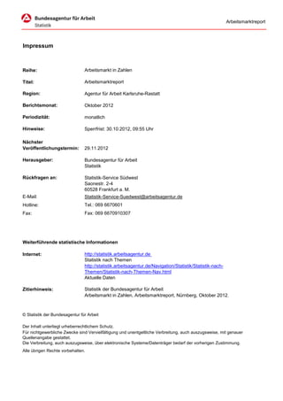 Arbeitsmarktreport




Impressum



Reihe:                          Arbeitsmarkt in Zahlen

Titel:                          Arbeitsmarktreport

Region:                         Agentur für Arbeit Karlsruhe-Rastatt

Berichtsmonat:                  Oktober 2012

Periodizität:                   monatlich

Hinweise:                       Sperrfrist: 30.10.2012, 09:55 Uhr

Nächster
Veröffentlichungstermin:        29.11.2012

Herausgeber:                    Bundesagentur für Arbeit
                                Statistik

Rückfragen an:                  Statistik-Service Südwest
                                Saonestr. 2-4
                                60528 Frankfurt a. M.
E-Mail:                         Statistik-Service-Suedwest@arbeitsagentur.de
Hotline:                        Tel.: 069 6670601
Fax:                            Fax: 069 6670910307




Weiterführende statistische Informationen

Internet:                       http://statistik.arbeitsagentur.de
                                Statistik nach Themen
                                http://statistik.arbeitsagentur.de/Navigation/Statistik/Statistik-nach-
                                Themen/Statistik-nach-Themen-Nav.html
                                Aktuelle Daten

Zitierhinweis:                  Statistik der Bundesagentur für Arbeit
                                Arbeitsmarkt in Zahlen, Arbeitsmarktreport, Nürnberg, Oktober 2012.



© Statistik der Bundesagentur für Arbeit

Der Inhalt unterliegt urheberrechtlichem Schutz.
Für nichtgewerbliche Zwecke sind Vervielfältigung und unentgeltliche Verbreitung, auch auszugsweise, mit genauer
Quellenangabe gestattet.
Die Verbreitung, auch auszugsweise, über elektronische Systeme/Datenträger bedarf der vorherigen Zustimmung.
Alle übrigen Rechte vorbehalten.
 