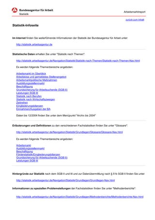 Arbeitsmarktreport

                                                                                                    zurück zum Inhalt

Statistik-Infoseite


Im Internet finden Sie weiterführende Informationen der Statistik der Bundesagentur für Arbeit unter:

   http://statistik.arbeitsagentur.de


Statistische Daten erhalten Sie unter "Statistik nach Themen":

   http://statistik.arbeitsagentur.de/Navigation/Statistik/Statistik-nach-Themen/Statistik-nach-Themen-Nav.html

   Es werden folgende Themenbereiche angeboten:

   Arbeitsmarkt im Überblick
   Arbeitslose und gemeldetes Stellenangebot
   Arbeitsmarktpolitische Maßnahmen
   Ausbildungsstellenmarkt
   Beschäftigung
   Grundsicherung für Arbeitsuchende (SGB II)
   Leistungen SGB III
   Statistik nach Berufen
   Statistik nach Wirtschaftszweigen
   Zeitreihen
   Eingliederungsbilanzen
   Einnahmen/Ausgaben der BA

   Daten bis 12/2004 finden Sie unter dem Menüpunkt "Archiv bis 2004"


Erläuterungen und Definitionen zu den verschiedenen Fachstatistiken finden Sie unter "Glossare":

   http://statistik.arbeitsagentur.de/Navigation/Statistik/Grundlagen/Glossare/Glossare-Nav.html

   Es werden folgende Themenbereiche angeboten:

   Arbeitsmarkt
   Ausbildungsstellenmarkt
   Beschäftigung
   Förderstatistik/Eingliederungsbilanzen
   Grundsicherung für Arbeitsuchende (SGB II)
   Leistungen SGB III




Hintergründe zur Statistik nach dem SGB II und III und zur Datenübermittlung nach § 51b SGB II finden Sie unter

   http://statistik.arbeitsagentur.de/Navigation/Statistik/Grundlagen/Grundlagen-Nav.html


Informationen zu speziellen Problemstellungen der Fachstatistiken finden Sie unter "Methodenberichte":


   http://statistik.arbeitsagentur.de/Navigation/Statistik/Grundlagen/Methodenberichte/Methodenberichte-Nav.html
 