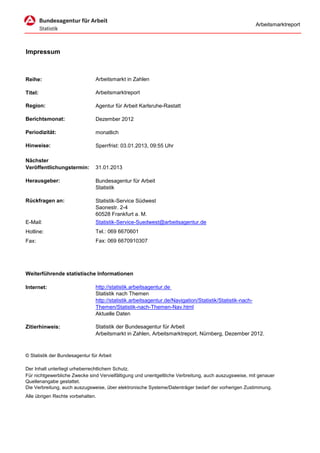 Arbeitsmarktreport




Impressum



Reihe:                          Arbeitsmarkt in Zahlen

Titel:                          Arbeitsmarktreport

Region:                         Agentur für Arbeit Karlsruhe-Rastatt

Berichtsmonat:                  Dezember 2012

Periodizität:                   monatlich

Hinweise:                       Sperrfrist: 03.01.2013, 09:55 Uhr

Nächster
Veröffentlichungstermin:        31.01.2013

Herausgeber:                    Bundesagentur für Arbeit
                                Statistik

Rückfragen an:                  Statistik-Service Südwest
                                Saonestr. 2-4
                                60528 Frankfurt a. M.
E-Mail:                         Statistik-Service-Suedwest@arbeitsagentur.de
Hotline:                        Tel.: 069 6670601
Fax:                            Fax: 069 6670910307




Weiterführende statistische Informationen

Internet:                       http://statistik.arbeitsagentur.de
                                Statistik nach Themen
                                http://statistik.arbeitsagentur.de/Navigation/Statistik/Statistik-nach-
                                Themen/Statistik-nach-Themen-Nav.html
                                Aktuelle Daten

Zitierhinweis:                  Statistik der Bundesagentur für Arbeit
                                Arbeitsmarkt in Zahlen, Arbeitsmarktreport, Nürnberg, Dezember 2012.



© Statistik der Bundesagentur für Arbeit

Der Inhalt unterliegt urheberrechtlichem Schutz.
Für nichtgewerbliche Zwecke sind Vervielfältigung und unentgeltliche Verbreitung, auch auszugsweise, mit genauer
Quellenangabe gestattet.
Die Verbreitung, auch auszugsweise, über elektronische Systeme/Datenträger bedarf der vorherigen Zustimmung.
Alle übrigen Rechte vorbehalten.
 