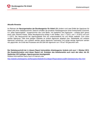 Arbeitsmarktreport




Aktuelle Hinweise

Im Rahmen der Neuorganisation der Bundesagentur für Arbeit (BA) ändern rund zwei Drittel der Agenturen für
Arbeit (AA) ihren Gebietszuschnitt. Dadurch erhalten die einzelnen Arbeitsagenturen einen kreisscharfen Zuschnitt,
d.h. jedes Agenturgebiet - ausgenommen das Land Berlin, mit (weiterhin) drei Agenturen - umfasst dann genau
einen oder mehrere Kreise. Diese Neuabgrenzung erfolgt in drei Wellen: zum 1.7.2012, zum 1.10.2012 und zum
1.1.2013. Der Neuzuschnitt der Agenturgebiete wird auf unterschiedliche Art und Weise realisiert: Zum einen
werden Agenturen Teile ihres jetzigen Gebietes an andere Agenturen abgeben bzw. Gebietsteile von anderen
Agenturen aufnehmen, zum anderen werden ganze Agenturen fusionieren und einige wenige Agenturen werden
neu gegründet. Am Ende des Prozesses wird die Zahl der Agenturen von 178 auf 156 gesunken sein.



Der Gebietszuschnitt der in diesem Report behandelten Arbeitsagentur änderte sich zum 1. Oktober 2012.
Als Zusatzinformation wird dieser Report mit Eckdaten des Arbeitsmarkts auch nach den alten, bis 30.
September 2012 gültigen, Agenturgrenzen bereitgestellt.
Weitere Informationen hierzu auch im Internet unter
http://statistik.arbeitsagentur.de/Navigation/Statistik/Grundlagen/Regionalisierung/BA-Gebietsstruktur-Nav.html
 