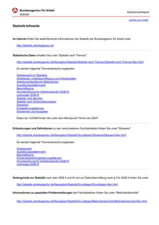 Arbeitsmarktreport

                                                                                                    zurück zum Inhalt

Statistik-Infoseite


Im Internet finden Sie weiterführende Informationen der Statistik der Bundesagentur für Arbeit unter:

   http://statistik.arbeitsagentur.de


Statistische Daten erhalten Sie unter "Statistik nach Themen":

   http://statistik.arbeitsagentur.de/Navigation/Statistik/Statistik-nach-Themen/Statistik-nach-Themen-Nav.html

   Es werden folgende Themenbereiche angeboten:

   Arbeitsmarkt im Überblick
   Arbeitslose, Unterbeschäftigung und Arbeitsstellen
   Arbeitsmarktpolitische Maßnahmen
   Ausbildungsstellenmarkt
   Beschäftigung
   Grundsicherung für Arbeitsuchende (SGB II)
   Leistungen SGB III
   Statistik nach Berufen
   Statistik nach Wirtschaftszweigen
   Zeitreihen
   Eingliederungsbilanzen
   Einnahmen und Ausgaben

   Daten bis 12/2004 finden Sie unter dem Menüpunkt "Archiv bis 2004"


Erläuterungen und Definitionen zu den verschiedenen Fachstatistiken finden Sie unter "Glossare":

   http://statistik.arbeitsagentur.de/Navigation/Statistik/Grundlagen/Glossare/Glossare-Nav.html

   Es werden folgende Themenbereiche angeboten:

   Arbeitsmarkt
   Ausbildungsstellenmarkt
   Beschäftigung
   Förderstatistik/Eingliederungsbilanzen
   Grundsicherung für Arbeitsuchende (SGB II)
   Leistungen SGB III




Hintergründe zur Statistik nach dem SGB II und III und zur Datenübermittlung nach § 51b SGB II finden Sie unter

   http://statistik.arbeitsagentur.de/Navigation/Statistik/Grundlagen/Grundlagen-Nav.html


Informationen zu speziellen Problemstellungen der Fachstatistiken finden Sie unter "Methodenberichte":


   http://statistik.arbeitsagentur.de/Navigation/Statistik/Grundlagen/Methodenberichte/Methodenberichte-Nav.html
 