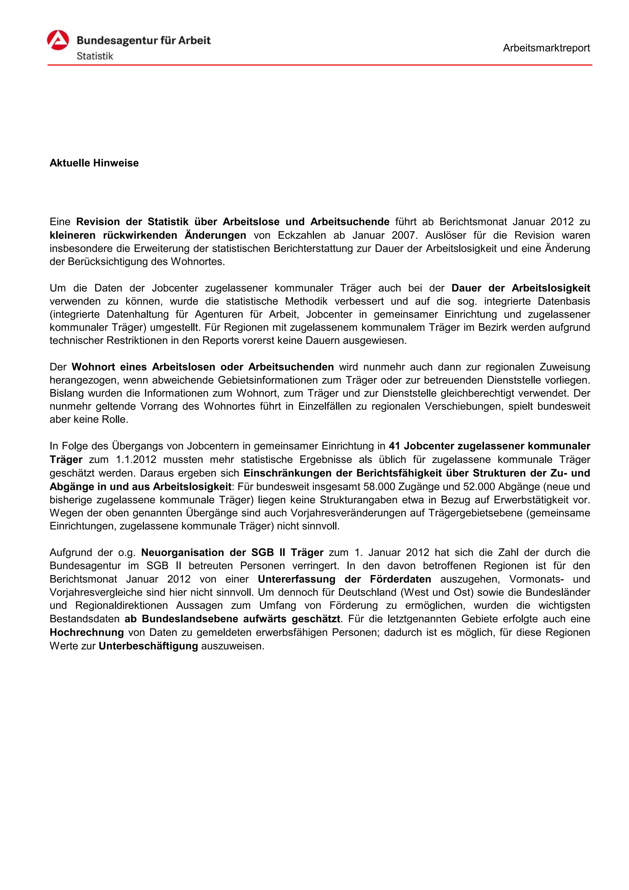 Arbeitsmarktreport




Aktuelle Hinweise




Eine Revision der Statistik über Arbeitslose und Arbeitsuchende führt ab Berichtsmonat Januar 2012 zu
kleineren rückwirkenden Änderungen von Eckzahlen ab Januar 2007. Auslöser für die Revision waren
insbesondere die Erweiterung der statistischen Berichterstattung zur Dauer der Arbeitslosigkeit und eine Änderung
der Berücksichtigung des Wohnortes.

Um die Daten der Jobcenter zugelassener kommunaler Träger auch bei der Dauer der Arbeitslosigkeit
verwenden zu können, wurde die statistische Methodik verbessert und auf die sog. integrierte Datenbasis
(integrierte Datenhaltung für Agenturen für Arbeit, Jobcenter in gemeinsamer Einrichtung und zugelassener
kommunaler Träger) umgestellt. Für Regionen mit zugelassenem kommunalem Träger im Bezirk werden aufgrund
technischer Restriktionen in den Reports vorerst keine Dauern ausgewiesen.

Der Wohnort eines Arbeitslosen oder Arbeitsuchenden wird nunmehr auch dann zur regionalen Zuweisung
herangezogen, wenn abweichende Gebietsinformationen zum Träger oder zur betreuenden Dienststelle vorliegen.
Bislang wurden die Informationen zum Wohnort, zum Träger und zur Dienststelle gleichberechtigt verwendet. Der
nunmehr geltende Vorrang des Wohnortes führt in Einzelfällen zu regionalen Verschiebungen, spielt bundesweit
aber keine Rolle.

In Folge des Übergangs von Jobcentern in gemeinsamer Einrichtung in 41 Jobcenter zugelassener kommunaler
Träger zum 1.1.2012 mussten mehr statistische Ergebnisse als üblich für zugelassene kommunale Träger
geschätzt werden. Daraus ergeben sich Einschränkungen der Berichtsfähigkeit über Strukturen der Zu- und
Abgänge in und aus Arbeitslosigkeit: Für bundesweit insgesamt 58.000 Zugänge und 52.000 Abgänge (neue und
bisherige zugelassene kommunale Träger) liegen keine Strukturangaben etwa in Bezug auf Erwerbstätigkeit vor.
Wegen der oben genannten Übergänge sind auch Vorjahresveränderungen auf Trägergebietsebene (gemeinsame
Einrichtungen, zugelassene kommunale Träger) nicht sinnvoll.

Aufgrund der o.g. Neuorganisation der SGB II Träger zum 1. Januar 2012 hat sich die Zahl der durch die
Bundesagentur im SGB II betreuten Personen verringert. In den davon betroffenen Regionen ist für den
Berichtsmonat Januar 2012 von einer Untererfassung der Förderdaten auszugehen, Vormonats- und
Vorjahresvergleiche sind hier nicht sinnvoll. Um dennoch für Deutschland (West und Ost) sowie die Bundesländer
und Regionaldirektionen Aussagen zum Umfang von Förderung zu ermöglichen, wurden die wichtigsten
Bestandsdaten ab Bundeslandsebene aufwärts geschätzt. Für die letztgenannten Gebiete erfolgte auch eine
Hochrechnung von Daten zu gemeldeten erwerbsfähigen Personen; dadurch ist es möglich, für diese Regionen
Werte zur Unterbeschäftigung auszuweisen.
 