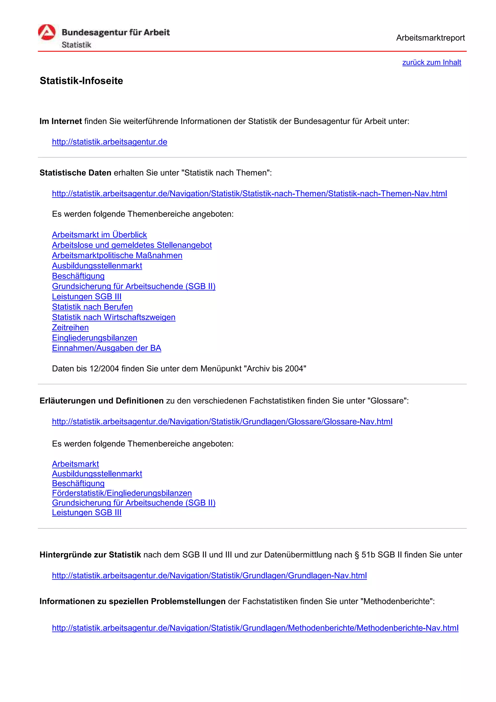 Arbeitsmarktreport

                                                                                                    zurück zum Inhalt

Statistik-Infoseite


Im Internet finden Sie weiterführende Informationen der Statistik der Bundesagentur für Arbeit unter:

   http://statistik.arbeitsagentur.de


Statistische Daten erhalten Sie unter "Statistik nach Themen":

   http://statistik.arbeitsagentur.de/Navigation/Statistik/Statistik-nach-Themen/Statistik-nach-Themen-Nav.html

   Es werden folgende Themenbereiche angeboten:

   Arbeitsmarkt im Überblick
   Arbeitslose und gemeldetes Stellenangebot
   Arbeitsmarktpolitische Maßnahmen
   Ausbildungsstellenmarkt
   Beschäftigung
   Grundsicherung für Arbeitsuchende (SGB II)
   Leistungen SGB III
   Statistik nach Berufen
   Statistik nach Wirtschaftszweigen
   Zeitreihen
   Eingliederungsbilanzen
   Einnahmen/Ausgaben der BA

   Daten bis 12/2004 finden Sie unter dem Menüpunkt "Archiv bis 2004"


Erläuterungen und Definitionen zu den verschiedenen Fachstatistiken finden Sie unter "Glossare":

   http://statistik.arbeitsagentur.de/Navigation/Statistik/Grundlagen/Glossare/Glossare-Nav.html

   Es werden folgende Themenbereiche angeboten:

   Arbeitsmarkt
   Ausbildungsstellenmarkt
   Beschäftigung
   Förderstatistik/Eingliederungsbilanzen
   Grundsicherung für Arbeitsuchende (SGB II)
   Leistungen SGB III




Hintergründe zur Statistik nach dem SGB II und III und zur Datenübermittlung nach § 51b SGB II finden Sie unter

   http://statistik.arbeitsagentur.de/Navigation/Statistik/Grundlagen/Grundlagen-Nav.html


Informationen zu speziellen Problemstellungen der Fachstatistiken finden Sie unter "Methodenberichte":


   http://statistik.arbeitsagentur.de/Navigation/Statistik/Grundlagen/Methodenberichte/Methodenberichte-Nav.html
 