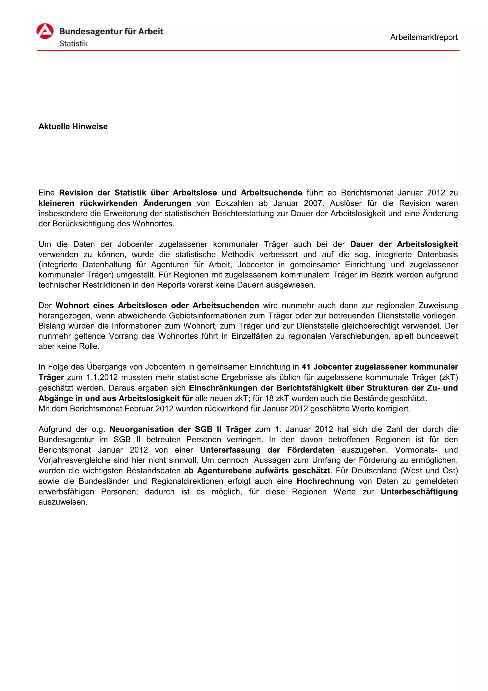 Arbeitsmarktreport




Aktuelle Hinweise




Eine Revision der Statistik über Arbeitslose und Arbeitsuchende führt ab Berichtsmonat Januar 2012 zu
kleineren rückwirkenden Änderungen von Eckzahlen ab Januar 2007. Auslöser für die Revision waren
insbesondere die Erweiterung der statistischen Berichterstattung zur Dauer der Arbeitslosigkeit und eine Änderung
der Berücksichtigung des Wohnortes.

Um die Daten der Jobcenter zugelassener kommunaler Träger auch bei der Dauer der Arbeitslosigkeit
verwenden zu können, wurde die statistische Methodik verbessert und auf die sog. integrierte Datenbasis
(integrierte Datenhaltung für Agenturen für Arbeit, Jobcenter in gemeinsamer Einrichtung und zugelassener
kommunaler Träger) umgestellt. Für Regionen mit zugelassenem kommunalem Träger im Bezirk werden aufgrund
technischer Restriktionen in den Reports vorerst keine Dauern ausgewiesen.

Der Wohnort eines Arbeitslosen oder Arbeitsuchenden wird nunmehr auch dann zur regionalen Zuweisung
herangezogen, wenn abweichende Gebietsinformationen zum Träger oder zur betreuenden Dienststelle vorliegen.
Bislang wurden die Informationen zum Wohnort, zum Träger und zur Dienststelle gleichberechtigt verwendet. Der
nunmehr geltende Vorrang des Wohnortes führt in Einzelfällen zu regionalen Verschiebungen, spielt bundesweit
aber keine Rolle.

In Folge des Übergangs von Jobcentern in gemeinsamer Einrichtung in 41 Jobcenter zugelassener kommunaler
Träger zum 1.1.2012 mussten mehr statistische Ergebnisse als üblich für zugelassene kommunale Träger (zkT)
geschätzt werden. Daraus ergaben sich Einschränkungen der Berichtsfähigkeit über Strukturen der Zu- und
Abgänge in und aus Arbeitslosigkeit für alle neuen zkT; für 18 zkT wurden auch die Bestände geschätzt.
Mit dem Berichtsmonat Februar 2012 wurden rückwirkend für Januar 2012 geschätzte Werte korrigiert.

Aufgrund der o.g. Neuorganisation der SGB II Träger zum 1. Januar 2012 hat sich die Zahl der durch die
Bundesagentur im SGB II betreuten Personen verringert. In den davon betroffenen Regionen ist für den
Berichtsmonat Januar 2012 von einer Untererfassung der Förderdaten auszugehen, Vormonats- und
Vorjahresvergleiche sind hier nicht sinnvoll. Um dennoch Aussagen zum Umfang der Förderung zu ermöglichen,
wurden die wichtigsten Bestandsdaten ab Agenturebene aufwärts geschätzt. Für Deutschland (West und Ost)
sowie die Bundesländer und Regionaldirektionen erfolgt auch eine Hochrechnung von Daten zu gemeldeten
erwerbsfähigen Personen; dadurch ist es möglich, für diese Regionen Werte zur Unterbeschäftigung
auszuweisen.
 
