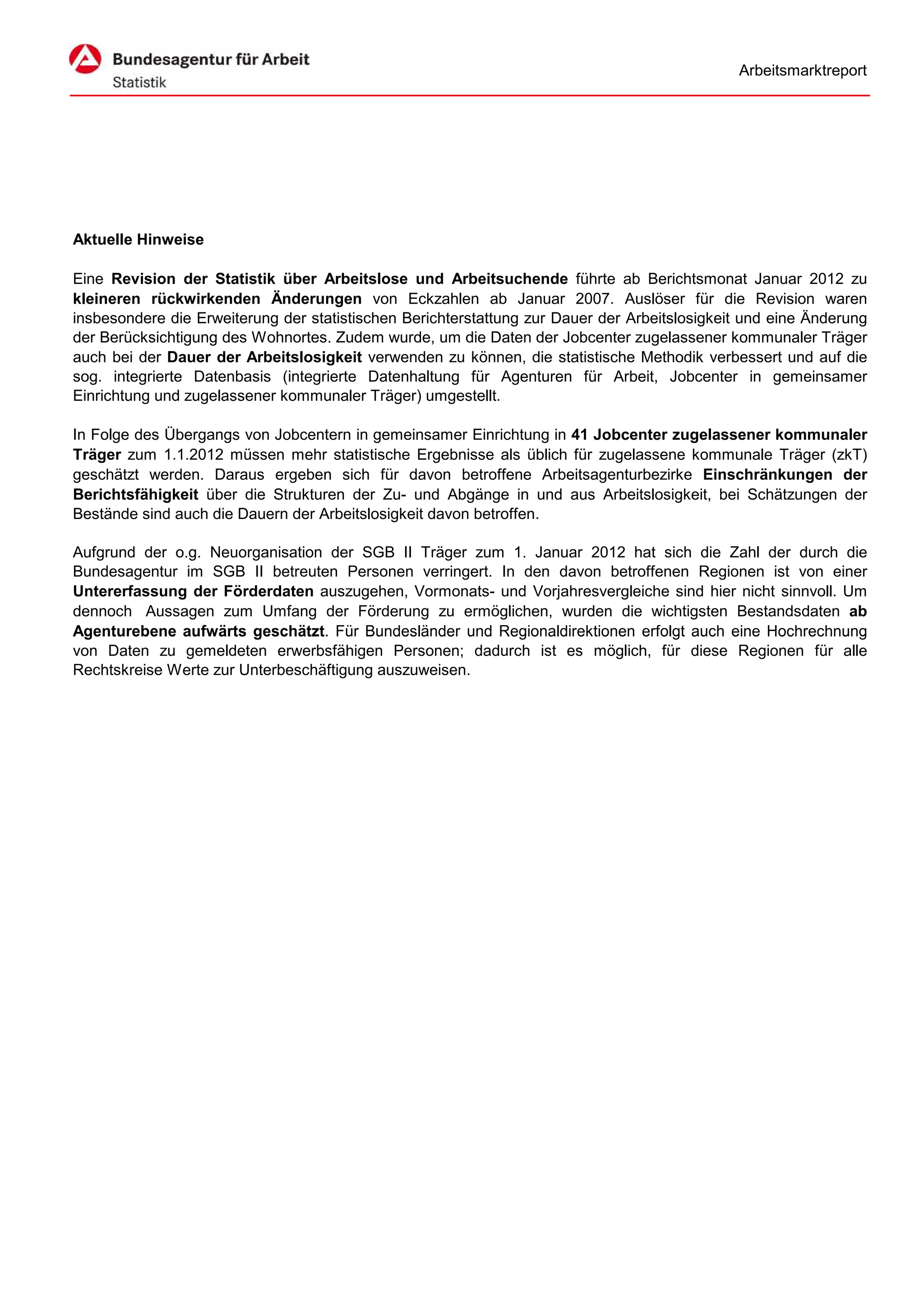 Arbeitsmarktreport




Aktuelle Hinweise

Eine Revision der Statistik über Arbeitslose und Arbeitsuchende führte ab Berichtsmonat Januar 2012 zu
kleineren rückwirkenden Änderungen von Eckzahlen ab Januar 2007. Auslöser für die Revision waren
insbesondere die Erweiterung der statistischen Berichterstattung zur Dauer der Arbeitslosigkeit und eine Änderung
der Berücksichtigung des Wohnortes. Zudem wurde, um die Daten der Jobcenter zugelassener kommunaler Träger
auch bei der Dauer der Arbeitslosigkeit verwenden zu können, die statistische Methodik verbessert und auf die
sog. integrierte Datenbasis (integrierte Datenhaltung für Agenturen für Arbeit, Jobcenter in gemeinsamer
Einrichtung und zugelassener kommunaler Träger) umgestellt.

In Folge des Übergangs von Jobcentern in gemeinsamer Einrichtung in 41 Jobcenter zugelassener kommunaler
Träger zum 1.1.2012 müssen mehr statistische Ergebnisse als üblich für zugelassene kommunale Träger (zkT)
geschätzt werden. Daraus ergeben sich für davon betroffene Arbeitsagenturbezirke Einschränkungen der
Berichtsfähigkeit über die Strukturen der Zu- und Abgänge in und aus Arbeitslosigkeit, bei Schätzungen der
Bestände sind auch die Dauern der Arbeitslosigkeit davon betroffen.

Aufgrund der o.g. Neuorganisation der SGB II Träger zum 1. Januar 2012 hat sich die Zahl der durch die
Bundesagentur im SGB II betreuten Personen verringert. In den davon betroffenen Regionen ist von einer
Untererfassung der Förderdaten auszugehen, Vormonats- und Vorjahresvergleiche sind hier nicht sinnvoll. Um
dennoch Aussagen zum Umfang der Förderung zu ermöglichen, wurden die wichtigsten Bestandsdaten ab
Agenturebene aufwärts geschätzt. Für Bundesländer und Regionaldirektionen erfolgt auch eine Hochrechnung
von Daten zu gemeldeten erwerbsfähigen Personen; dadurch ist es möglich, für diese Regionen für alle
Rechtskreise Werte zur Unterbeschäftigung auszuweisen.
 