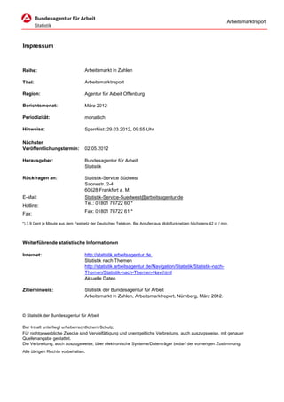 Arbeitsmarktreport




Impressum



Reihe:                             Arbeitsmarkt in Zahlen

Titel:                             Arbeitsmarktreport

Region:                            Agentur für Arbeit Offenburg

Berichtsmonat:                     März 2012

Periodizität:                      monatlich

Hinweise:                          Sperrfrist: 29.03.2012, 09:55 Uhr

Nächster
Veröffentlichungstermin:           02.05.2012

Herausgeber:                       Bundesagentur für Arbeit
                                   Statistik

Rückfragen an:                     Statistik-Service Südwest
                                   Saonestr. 2-4
                                   60528 Frankfurt a. M.
E-Mail:                            Statistik-Service-Suedwest@arbeitsagentur.de
Hotline:                           Tel.: 01801 78722 60 *

Fax:                               Fax: 01801 78722 61 *

*) 3,9 Cent je Minute aus dem Festnetz der Deutschen Telekom. Bei Anrufen aus Mobilfunknetzen höchstens 42 ct / min.




Weiterführende statistische Informationen

Internet:                          http://statistik.arbeitsagentur.de
                                   Statistik nach Themen
                                   http://statistik.arbeitsagentur.de/Navigation/Statistik/Statistik-nach-
                                   Themen/Statistik-nach-Themen-Nav.html
                                   Aktuelle Daten

Zitierhinweis:                     Statistik der Bundesagentur für Arbeit
                                   Arbeitsmarkt in Zahlen, Arbeitsmarktreport, Nürnberg, März 2012.



© Statistik der Bundesagentur für Arbeit

Der Inhalt unterliegt urheberrechtlichem Schutz.
Für nichtgewerbliche Zwecke sind Vervielfältigung und unentgeltliche Verbreitung, auch auszugsweise, mit genauer
Quellenangabe gestattet.
Die Verbreitung, auch auszugsweise, über elektronische Systeme/Datenträger bedarf der vorherigen Zustimmung.
Alle übrigen Rechte vorbehalten.
 