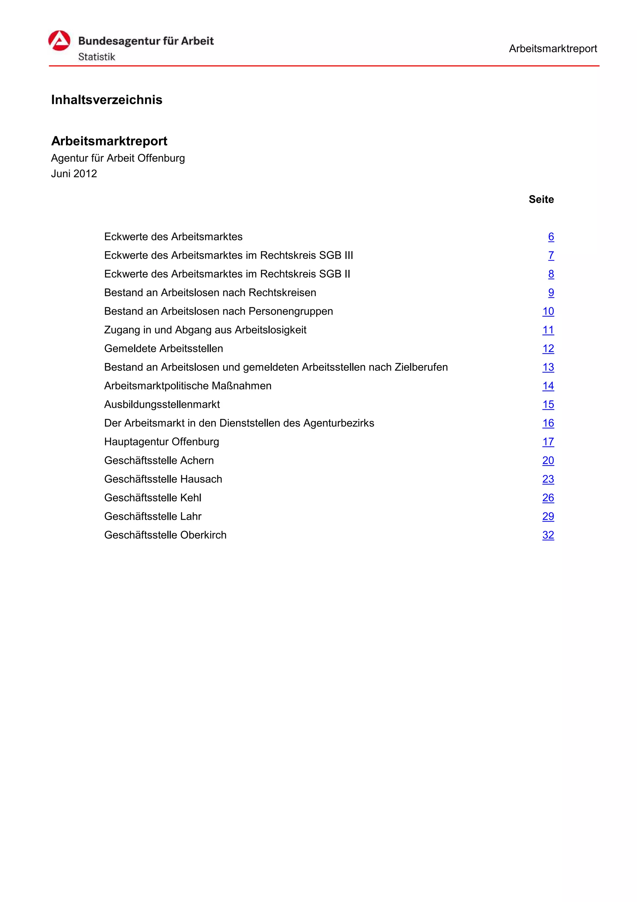 Arbeitsmarktreport



Inhaltsverzeichnis


Arbeitsmarktreport
Agentur für Arbeit Offenburg
Juni 2012

                                                                                        Seite


           Eckwerte des Arbeitsmarktes                                                      6
           Eckwerte des Arbeitsmarktes im Rechtskreis SGB III                               7
           Eckwerte des Arbeitsmarktes im Rechtskreis SGB II                                8
           Bestand an Arbeitslosen nach Rechtskreisen                                       9
           Bestand an Arbeitslosen nach Personengruppen                                   10
           Zugang in und Abgang aus Arbeitslosigkeit                                      11
           Gemeldete Arbeitsstellen                                                       12
           Bestand an Arbeitslosen und gemeldeten Arbeitsstellen nach Zielberufen         13
           Arbeitsmarktpolitische Maßnahmen                                               14
           Ausbildungsstellenmarkt                                                        15
           Der Arbeitsmarkt in den Dienststellen des Agenturbezirks                       16
           Hauptagentur Offenburg                                                         17
           Geschäftsstelle Achern                                                         20
           Geschäftsstelle Hausach                                                        23
           Geschäftsstelle Kehl                                                           26
           Geschäftsstelle Lahr                                                           29
           Geschäftsstelle Oberkirch                                                      32
 