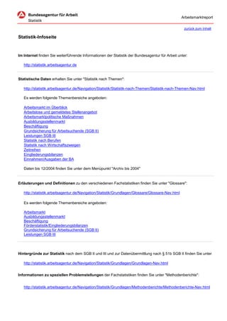 Arbeitsmarktreport

                                                                                                    zurück zum Inhalt

Statistik-Infoseite


Im Internet finden Sie weiterführende Informationen der Statistik der Bundesagentur für Arbeit unter:

   http://statistik.arbeitsagentur.de


Statistische Daten erhalten Sie unter "Statistik nach Themen":

   http://statistik.arbeitsagentur.de/Navigation/Statistik/Statistik-nach-Themen/Statistik-nach-Themen-Nav.html

   Es werden folgende Themenbereiche angeboten:

   Arbeitsmarkt im Überblick
   Arbeitslose und gemeldetes Stellenangebot
   Arbeitsmarktpolitische Maßnahmen
   Ausbildungsstellenmarkt
   Beschäftigung
   Grundsicherung für Arbeitsuchende (SGB II)
   Leistungen SGB III
   Statistik nach Berufen
   Statistik nach Wirtschaftszweigen
   Zeitreihen
   Eingliederungsbilanzen
   Einnahmen/Ausgaben der BA

   Daten bis 12/2004 finden Sie unter dem Menüpunkt "Archiv bis 2004"


Erläuterungen und Definitionen zu den verschiedenen Fachstatistiken finden Sie unter "Glossare":

   http://statistik.arbeitsagentur.de/Navigation/Statistik/Grundlagen/Glossare/Glossare-Nav.html

   Es werden folgende Themenbereiche angeboten:

   Arbeitsmarkt
   Ausbildungsstellenmarkt
   Beschäftigung
   Förderstatistik/Eingliederungsbilanzen
   Grundsicherung für Arbeitsuchende (SGB II)
   Leistungen SGB III




Hintergründe zur Statistik nach dem SGB II und III und zur Datenübermittlung nach § 51b SGB II finden Sie unter

   http://statistik.arbeitsagentur.de/Navigation/Statistik/Grundlagen/Grundlagen-Nav.html


Informationen zu speziellen Problemstellungen der Fachstatistiken finden Sie unter "Methodenberichte":


   http://statistik.arbeitsagentur.de/Navigation/Statistik/Grundlagen/Methodenberichte/Methodenberichte-Nav.html
 