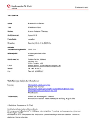 Arbeitsmarktreport




Impressum



Reihe:                          Arbeitsmarkt in Zahlen

Titel:                          Arbeitsmarktreport

Region:                         Agentur für Arbeit Offenburg

Berichtsmonat:                  August 2012

Periodizität:                   monatlich

Hinweise:                       Sperrfrist: 30.08.2012, 09:55 Uhr

Nächster
Veröffentlichungstermin:        27.09.2012

Herausgeber:                    Bundesagentur für Arbeit
                                Statistik

Rückfragen an:                  Statistik-Service Südwest
                                Saonestr. 2-4
                                60528 Frankfurt a. M.
E-Mail:                         Statistik-Service-Suedwest@arbeitsagentur.de
Hotline:                        Tel.: 069 6670601
Fax:                            Fax: 069 6670910307




Weiterführende statistische Informationen

Internet:                       http://statistik.arbeitsagentur.de
                                Statistik nach Themen
                                http://statistik.arbeitsagentur.de/Navigation/Statistik/Statistik-nach-
                                Themen/Statistik-nach-Themen-Nav.html
                                Aktuelle Daten

Zitierhinweis:                  Statistik der Bundesagentur für Arbeit
                                Arbeitsmarkt in Zahlen, Arbeitsmarktreport, Nürnberg, August 2012.



© Statistik der Bundesagentur für Arbeit

Der Inhalt unterliegt urheberrechtlichem Schutz.
Für nichtgewerbliche Zwecke sind Vervielfältigung und unentgeltliche Verbreitung, auch auszugsweise, mit genauer
Quellenangabe gestattet.
Die Verbreitung, auch auszugsweise, über elektronische Systeme/Datenträger bedarf der vorherigen Zustimmung.
Alle übrigen Rechte vorbehalten.
 