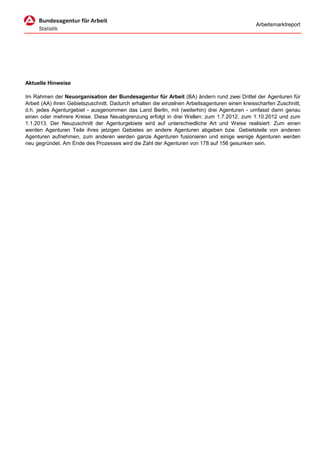 Arbeitsmarktreport




Aktuelle Hinweise

Im Rahmen der Neuorganisation der Bundesagentur für Arbeit (BA) ändern rund zwei Drittel der Agenturen für
Arbeit (AA) ihren Gebietszuschnitt. Dadurch erhalten die einzelnen Arbeitsagenturen einen kreisscharfen Zuschnitt,
d.h. jedes Agenturgebiet - ausgenommen das Land Berlin, mit (weiterhin) drei Agenturen - umfasst dann genau
einen oder mehrere Kreise. Diese Neuabgrenzung erfolgt in drei Wellen: zum 1.7.2012, zum 1.10.2012 und zum
1.1.2013. Der Neuzuschnitt der Agenturgebiete wird auf unterschiedliche Art und Weise realisiert: Zum einen
werden Agenturen Teile ihres jetzigen Gebietes an andere Agenturen abgeben bzw. Gebietsteile von anderen
Agenturen aufnehmen, zum anderen werden ganze Agenturen fusionieren und einige wenige Agenturen werden
neu gegründet. Am Ende des Prozesses wird die Zahl der Agenturen von 178 auf 156 gesunken sein.
 