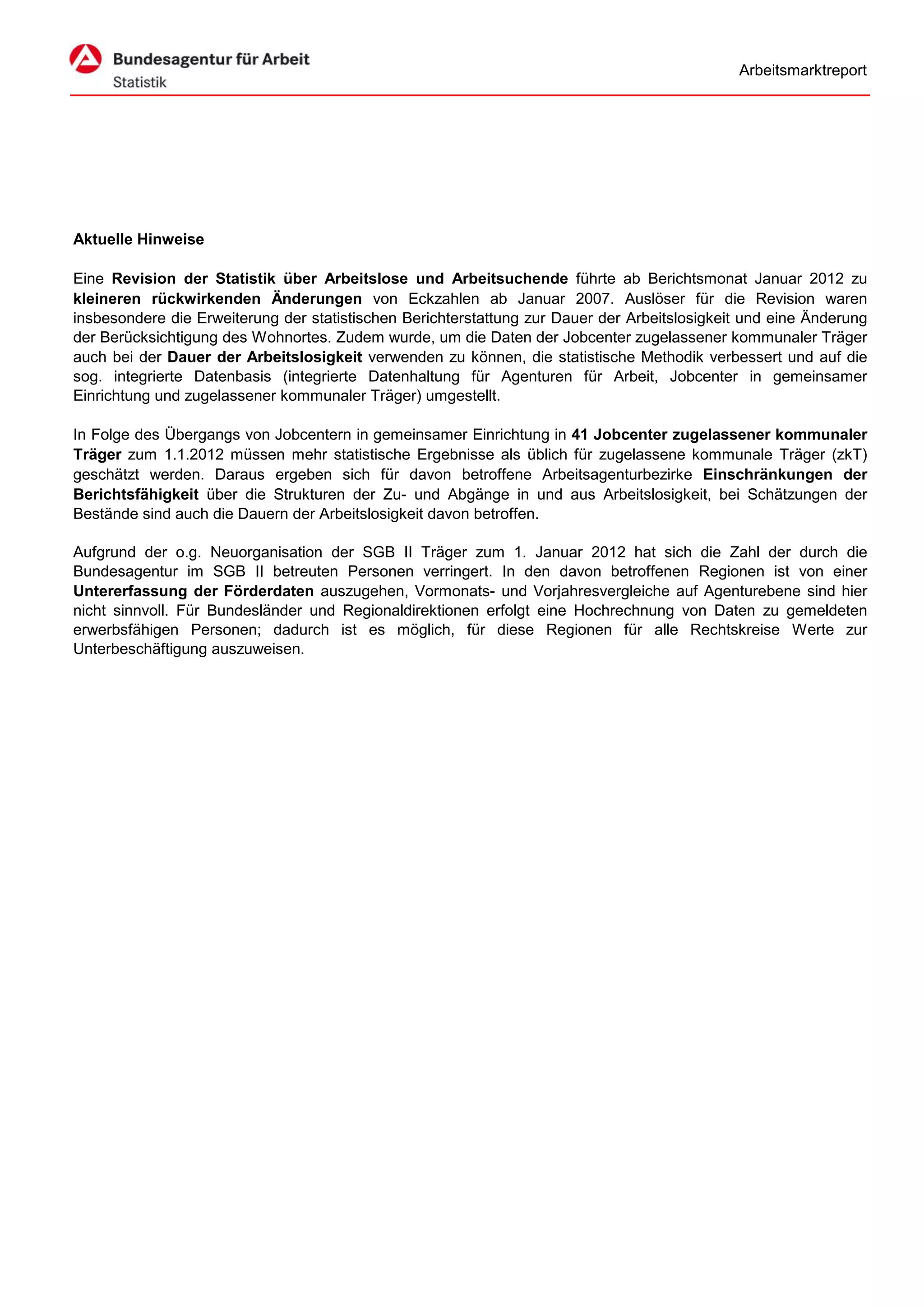 Arbeitsmarktreport




Aktuelle Hinweise

Eine Revision der Statistik über Arbeitslose und Arbeitsuchende führte ab Berichtsmonat Januar 2012 zu
kleineren rückwirkenden Änderungen von Eckzahlen ab Januar 2007. Auslöser für die Revision waren
insbesondere die Erweiterung der statistischen Berichterstattung zur Dauer der Arbeitslosigkeit und eine Änderung
der Berücksichtigung des Wohnortes. Zudem wurde, um die Daten der Jobcenter zugelassener kommunaler Träger
auch bei der Dauer der Arbeitslosigkeit verwenden zu können, die statistische Methodik verbessert und auf die
sog. integrierte Datenbasis (integrierte Datenhaltung für Agenturen für Arbeit, Jobcenter in gemeinsamer
Einrichtung und zugelassener kommunaler Träger) umgestellt.

In Folge des Übergangs von Jobcentern in gemeinsamer Einrichtung in 41 Jobcenter zugelassener kommunaler
Träger zum 1.1.2012 müssen mehr statistische Ergebnisse als üblich für zugelassene kommunale Träger (zkT)
geschätzt werden. Daraus ergeben sich für davon betroffene Arbeitsagenturbezirke Einschränkungen der
Berichtsfähigkeit über die Strukturen der Zu- und Abgänge in und aus Arbeitslosigkeit, bei Schätzungen der
Bestände sind auch die Dauern der Arbeitslosigkeit davon betroffen.

Aufgrund der o.g. Neuorganisation der SGB II Träger zum 1. Januar 2012 hat sich die Zahl der durch die
Bundesagentur im SGB II betreuten Personen verringert. In den davon betroffenen Regionen ist von einer
Untererfassung der Förderdaten auszugehen, Vormonats- und Vorjahresvergleiche auf Agenturebene sind hier
nicht sinnvoll. Für Bundesländer und Regionaldirektionen erfolgt eine Hochrechnung von Daten zu gemeldeten
erwerbsfähigen Personen; dadurch ist es möglich, für diese Regionen für alle Rechtskreise Werte zur
Unterbeschäftigung auszuweisen.
 