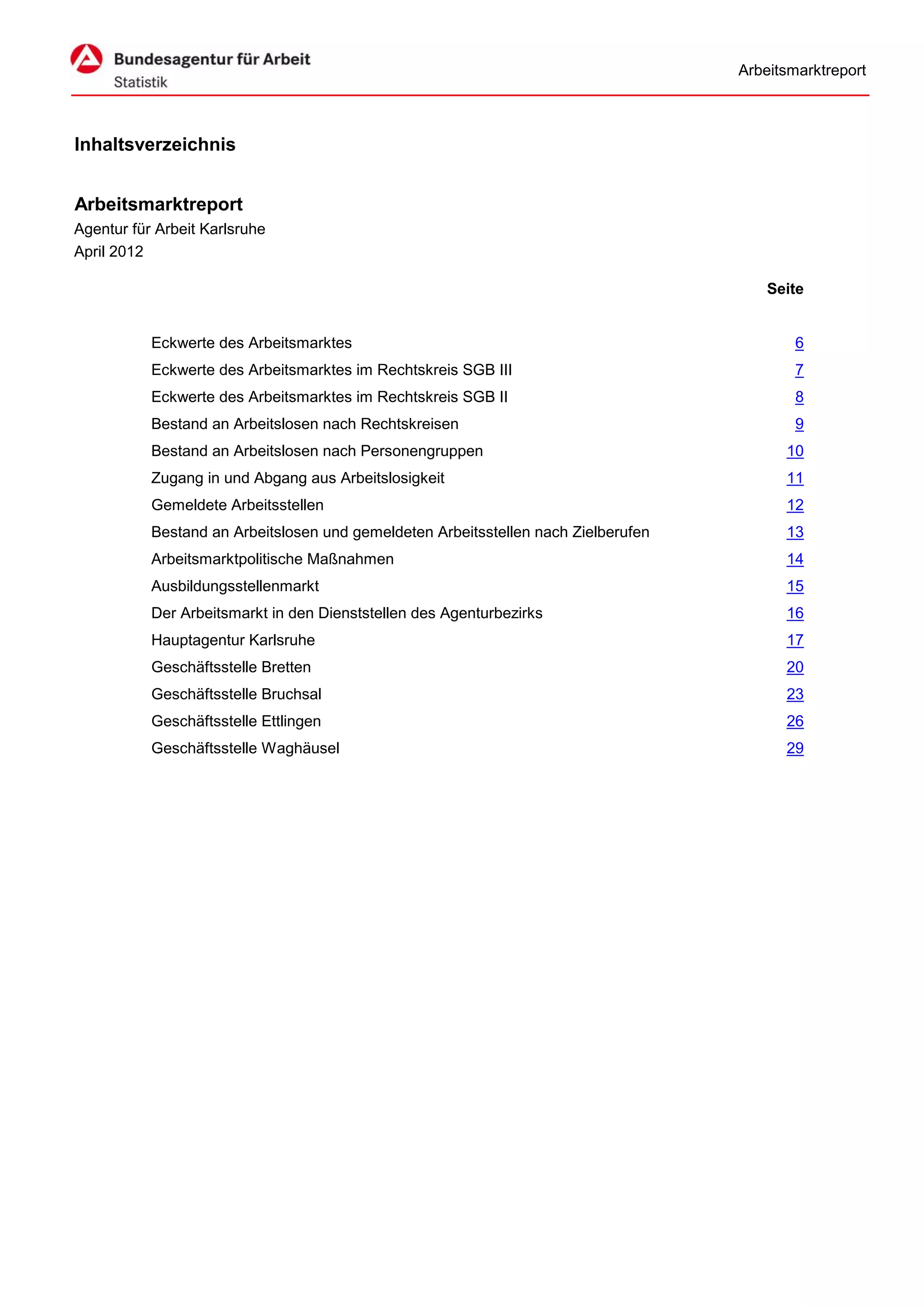 Arbeitsmarktreport



Inhaltsverzeichnis


Arbeitsmarktreport
Agentur für Arbeit Karlsruhe
April 2012

                                                                                        Seite


           Eckwerte des Arbeitsmarktes                                                      6
           Eckwerte des Arbeitsmarktes im Rechtskreis SGB III                               7
           Eckwerte des Arbeitsmarktes im Rechtskreis SGB II                                8
           Bestand an Arbeitslosen nach Rechtskreisen                                       9
           Bestand an Arbeitslosen nach Personengruppen                                   10
           Zugang in und Abgang aus Arbeitslosigkeit                                      11
           Gemeldete Arbeitsstellen                                                       12
           Bestand an Arbeitslosen und gemeldeten Arbeitsstellen nach Zielberufen         13
           Arbeitsmarktpolitische Maßnahmen                                               14
           Ausbildungsstellenmarkt                                                        15
           Der Arbeitsmarkt in den Dienststellen des Agenturbezirks                       16
           Hauptagentur Karlsruhe                                                         17
           Geschäftsstelle Bretten                                                        20
           Geschäftsstelle Bruchsal                                                       23
           Geschäftsstelle Ettlingen                                                      26
           Geschäftsstelle Waghäusel                                                      29
 