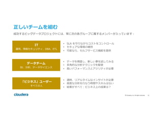12	©	Cloudera,	Inc.	All	rights	reserved.	
正しいチームを組む
IT
運⽤、情報セキュリティ、DBA、ETL
データチーム
BI、分析、データサイエンス
「ビジネス」ユーザー
すべての⼈
•  SLA を守りながらコストをコントロール
•  セキュアな環境の維持
•  可能なら、セルフサービス機能を提供
•  データを精査し、新しい事を試してみる
•  多⾓的な分析テクニックを駆使
•  ⾼いパフォーマンスとアジリティが必要
•  適時、リアルタイムなインサイトが必要
•  ⾼度な分析を⾏なう時間やスキルはない
•  結果がすべて：ビジネス上の成果は？
成功するビッグデータプロジェクトには、常に次の各グループに属するメンバーが⼊っています：
 