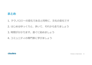 18	©	Cloudera,	Inc.	All	rights	reserved.	
まとめ
1.  テクノロジーの変化であると同時に、⽂化の変化です
2. はじめはゆっくりと、歩いて、それから⾛りましょう
3. 時間がかかります。直ぐに始めましょう
4. コミュニティの専⾨家に学びましょう
 