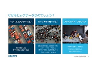 5	©	Cloudera,	Inc.	All	rights	reserved.	
なぜ今ビッグデータなのでしょう？
インスツルメンテーション パーソナライゼーション アドバンスド・アナリシス
測定できるものは
すべて計測されるようになる
従業員とお客様は、費⽤をかけずに
よりパーソナライズされた
関わりが持てることを期待してる。
「ひとりを区別する」時代
⾰新的な企業は、実験的で
予測的な分析を活⽤して
迅速な対応を図ってる
 