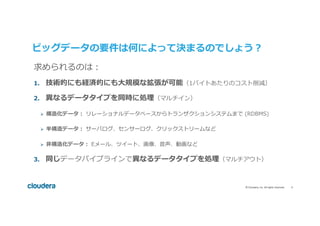 6	©	Cloudera,	Inc.	All	rights	reserved.	
ビッグデータの要件は何によって決まるのでしょう？
©2014	Cloudera,	Inc.	All	rights	reserved.			
求められるのは：
1.  技術的にも経済的にも⼤規模な拡張が可能（1バイトあたりのコスト削減）
2.  異なるデータタイプを同時に処理（マルチイン）
Ø  構造化データ： リレーショナルデータベースからトランザクションシステムまで (RDBMS)
Ø  半構造データ： サーバログ、センサーログ、クリックストリームなど
Ø  ⾮構造化データ： Eメール、ツイート、画像、⾳声、動画など
3.  同じデータパイプラインで異なるデータタイプを処理（マルチアウト）
 
