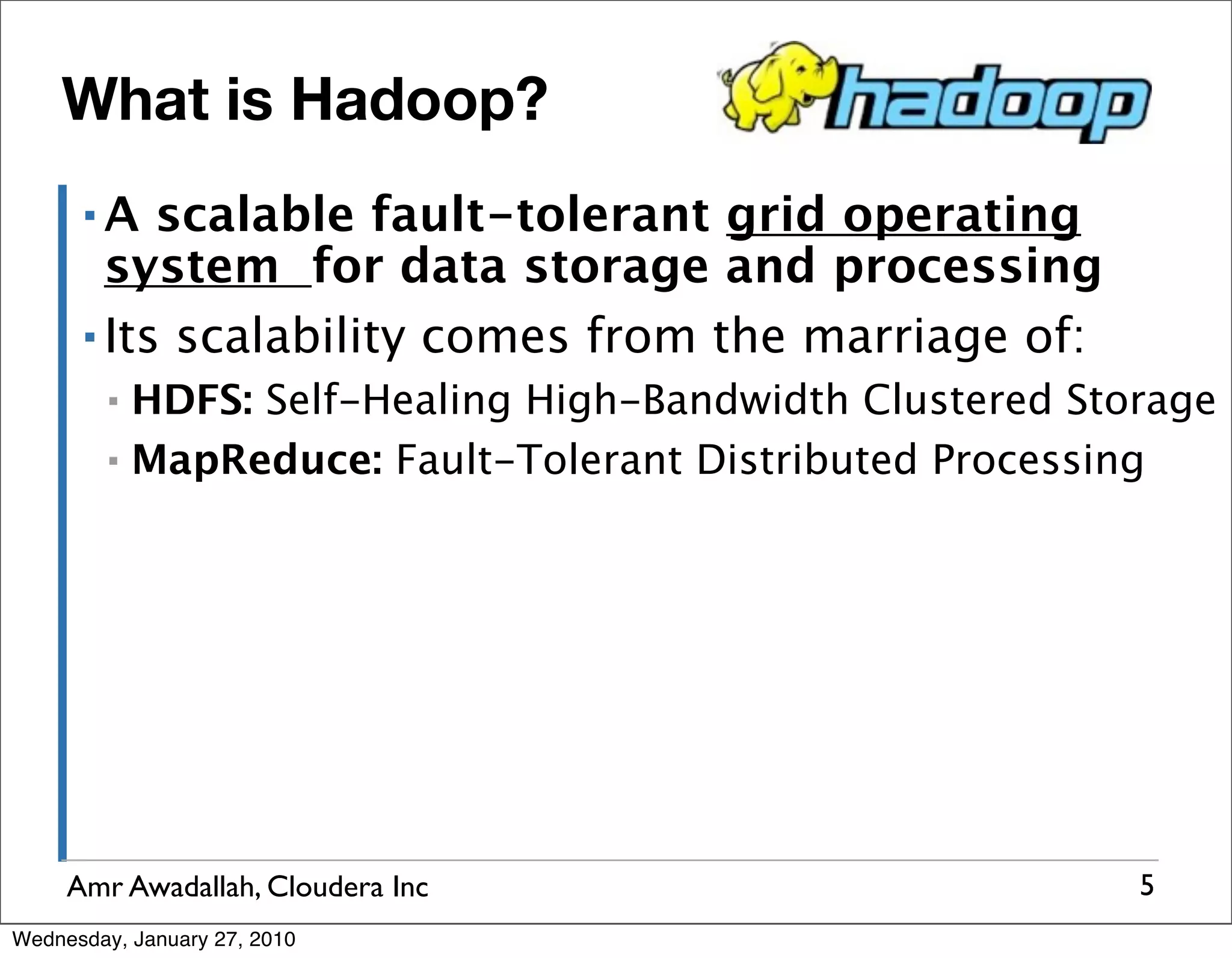 What is Hadoop? ▪A scalable fault-tolerant grid operating system for data storage and processing ▪ Its scalability comes from the marriage of: ▪ HDFS: Self-Healing High-Bandwidth Clustered Storage ▪ MapReduce: Fault-Tolerant Distributed Processing Amr Awadallah, Cloudera Inc 5 Wednesday, January 27, 2010 