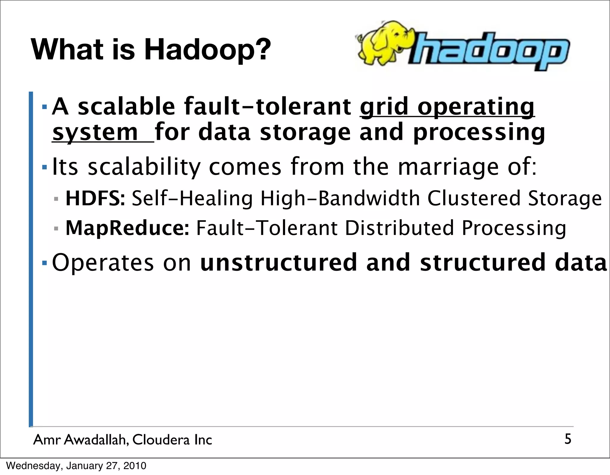 What is Hadoop? ▪A scalable fault-tolerant grid operating system for data storage and processing ▪ Its scalability comes from the marriage of: ▪ HDFS: Self-Healing High-Bandwidth Clustered Storage ▪ MapReduce: Fault-Tolerant Distributed Processing ▪ Operates on unstructured and structured data Amr Awadallah, Cloudera Inc 5 Wednesday, January 27, 2010 