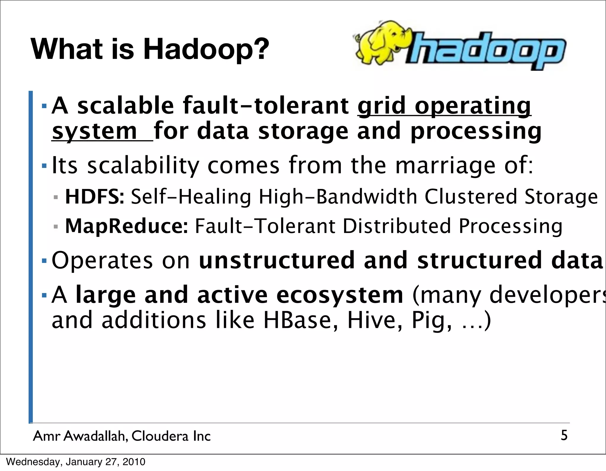 What is Hadoop? ▪A scalable fault-tolerant grid operating system for data storage and processing ▪ Its scalability comes from the marriage of: ▪ HDFS: Self-Healing High-Bandwidth Clustered Storage ▪ MapReduce: Fault-Tolerant Distributed Processing ▪ Operates on unstructured and structured data ▪ A large and active ecosystem (many developers and additions like HBase, Hive, Pig, …) Amr Awadallah, Cloudera Inc 5 Wednesday, January 27, 2010 