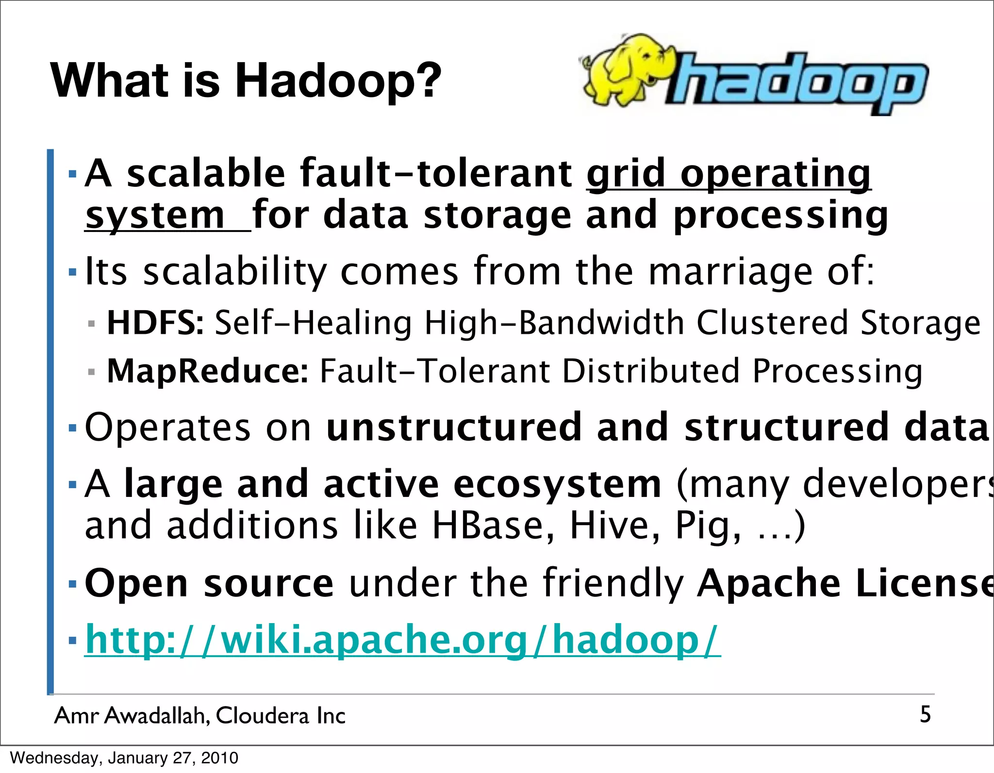 What is Hadoop? ▪A scalable fault-tolerant grid operating system for data storage and processing ▪ Its scalability comes from the marriage of: ▪ HDFS: Self-Healing High-Bandwidth Clustered Storage ▪ MapReduce: Fault-Tolerant Distributed Processing ▪ Operates on unstructured and structured data ▪ A large and active ecosystem (many developers and additions like HBase, Hive, Pig, …) ▪ Open source under the friendly Apache License ▪ http://wiki.apache.org/hadoop/ Amr Awadallah, Cloudera Inc 5 Wednesday, January 27, 2010 