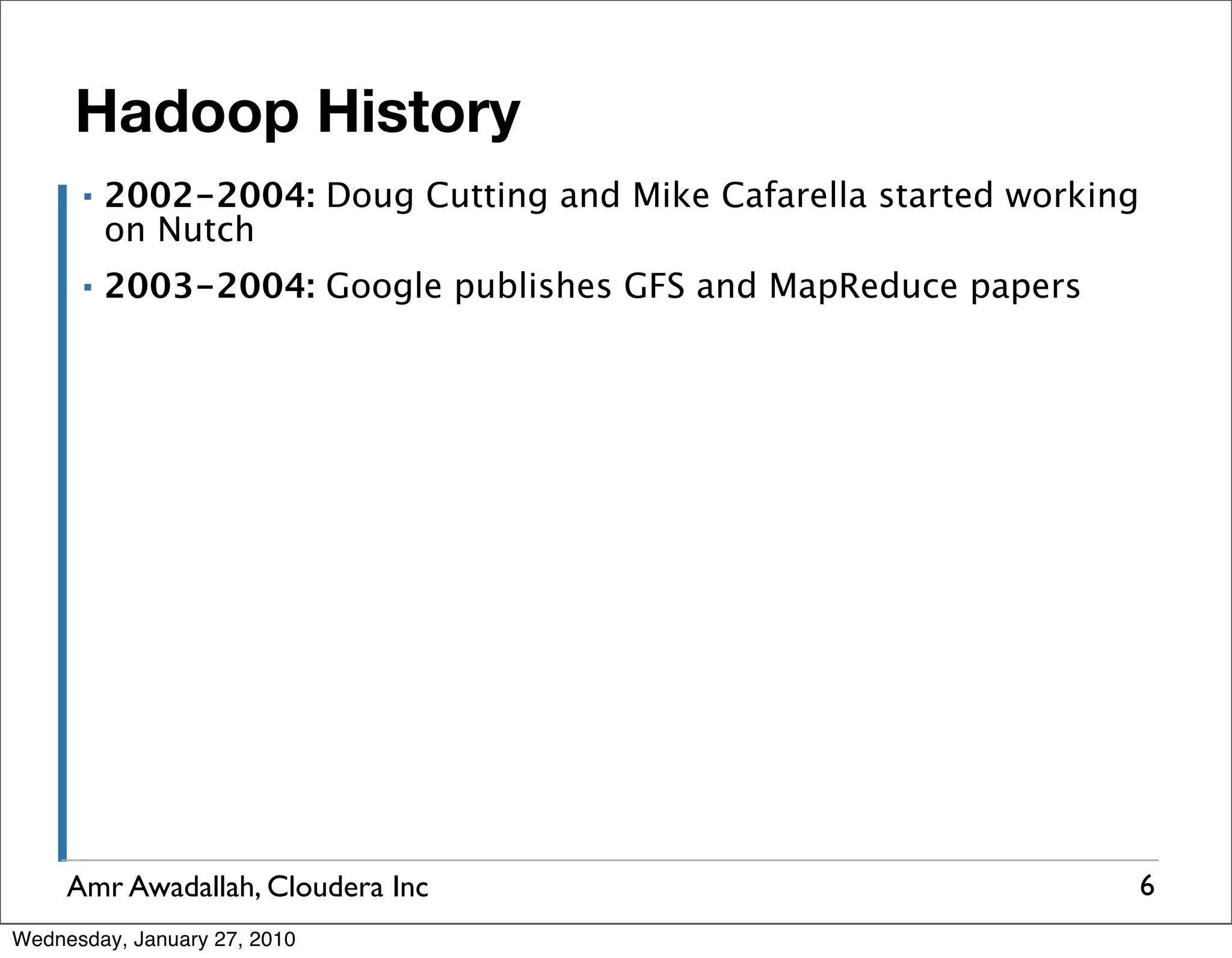 Hadoop History ▪ 2002-2004: Doug Cutting and Mike Cafarella started working on Nutch ▪ 2003-2004: Google publishes GFS and MapReduce papers Amr Awadallah, Cloudera Inc 6 Wednesday, January 27, 2010 