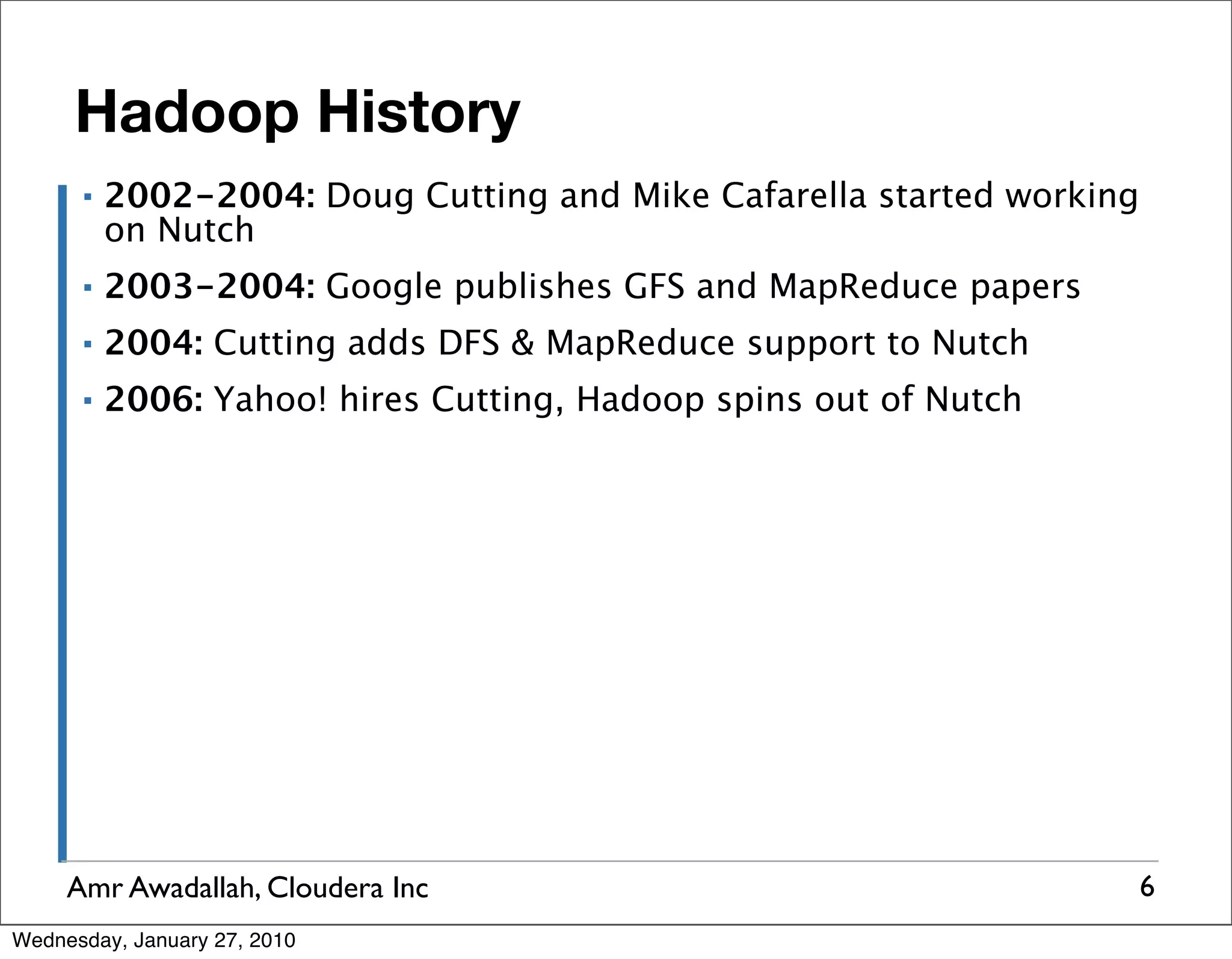 Hadoop History ▪ 2002-2004: Doug Cutting and Mike Cafarella started working on Nutch ▪ 2003-2004: Google publishes GFS and MapReduce papers ▪ 2004: Cutting adds DFS & MapReduce support to Nutch ▪ 2006: Yahoo! hires Cutting, Hadoop spins out of Nutch Amr Awadallah, Cloudera Inc 6 Wednesday, January 27, 2010 
