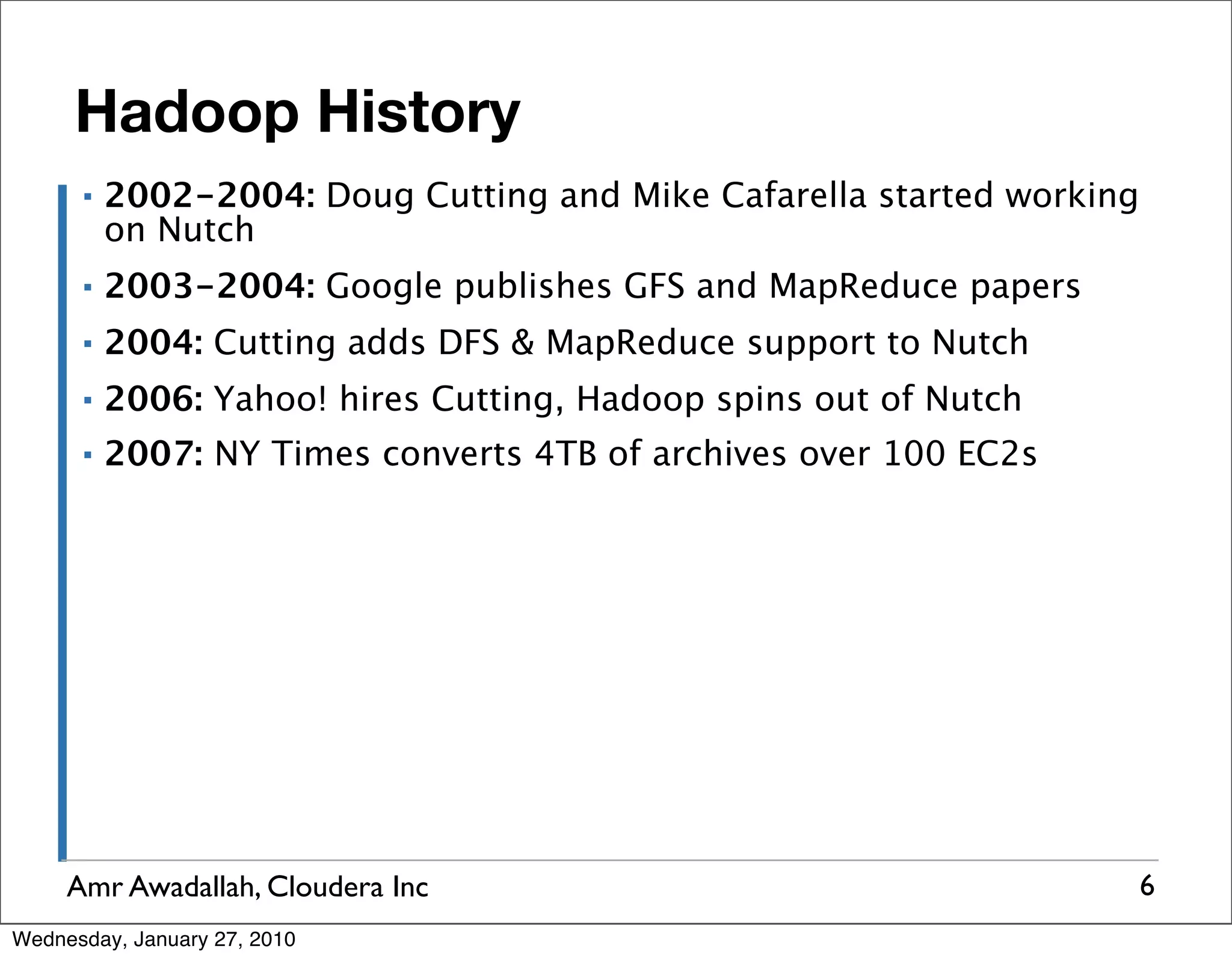 Hadoop History ▪ 2002-2004: Doug Cutting and Mike Cafarella started working on Nutch ▪ 2003-2004: Google publishes GFS and MapReduce papers ▪ 2004: Cutting adds DFS & MapReduce support to Nutch ▪ 2006: Yahoo! hires Cutting, Hadoop spins out of Nutch ▪ 2007: NY Times converts 4TB of archives over 100 EC2s Amr Awadallah, Cloudera Inc 6 Wednesday, January 27, 2010 