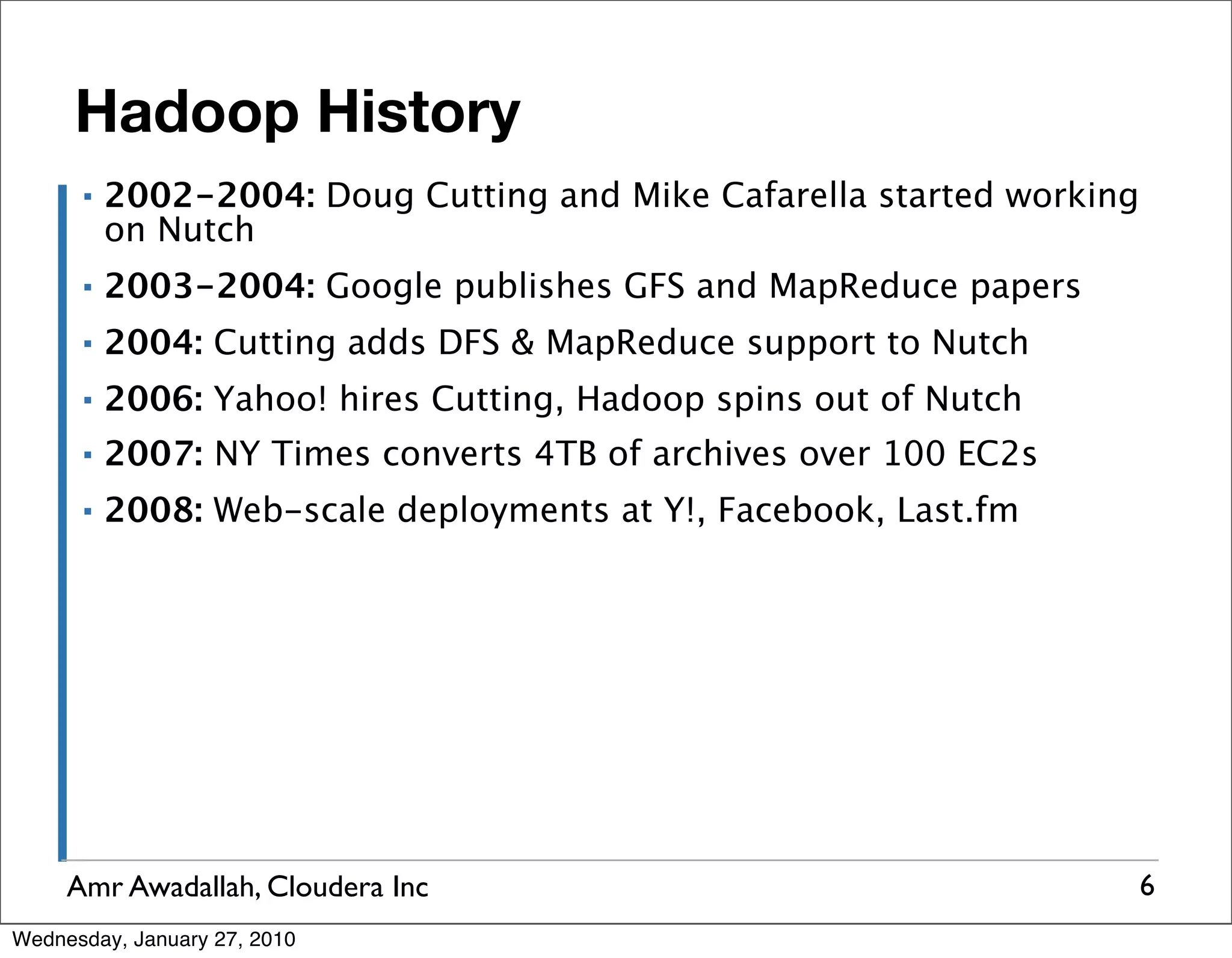 Hadoop History ▪ 2002-2004: Doug Cutting and Mike Cafarella started working on Nutch ▪ 2003-2004: Google publishes GFS and MapReduce papers ▪ 2004: Cutting adds DFS & MapReduce support to Nutch ▪ 2006: Yahoo! hires Cutting, Hadoop spins out of Nutch ▪ 2007: NY Times converts 4TB of archives over 100 EC2s ▪ 2008: Web-scale deployments at Y!, Facebook, Last.fm Amr Awadallah, Cloudera Inc 6 Wednesday, January 27, 2010 