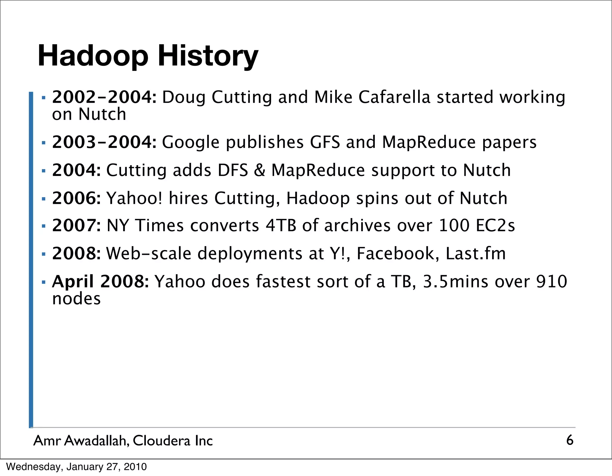 Hadoop History ▪ 2002-2004: Doug Cutting and Mike Cafarella started working on Nutch ▪ 2003-2004: Google publishes GFS and MapReduce papers ▪ 2004: Cutting adds DFS & MapReduce support to Nutch ▪ 2006: Yahoo! hires Cutting, Hadoop spins out of Nutch ▪ 2007: NY Times converts 4TB of archives over 100 EC2s ▪ 2008: Web-scale deployments at Y!, Facebook, Last.fm ▪ April 2008: Yahoo does fastest sort of a TB, 3.5mins over 910 nodes Amr Awadallah, Cloudera Inc 6 Wednesday, January 27, 2010 