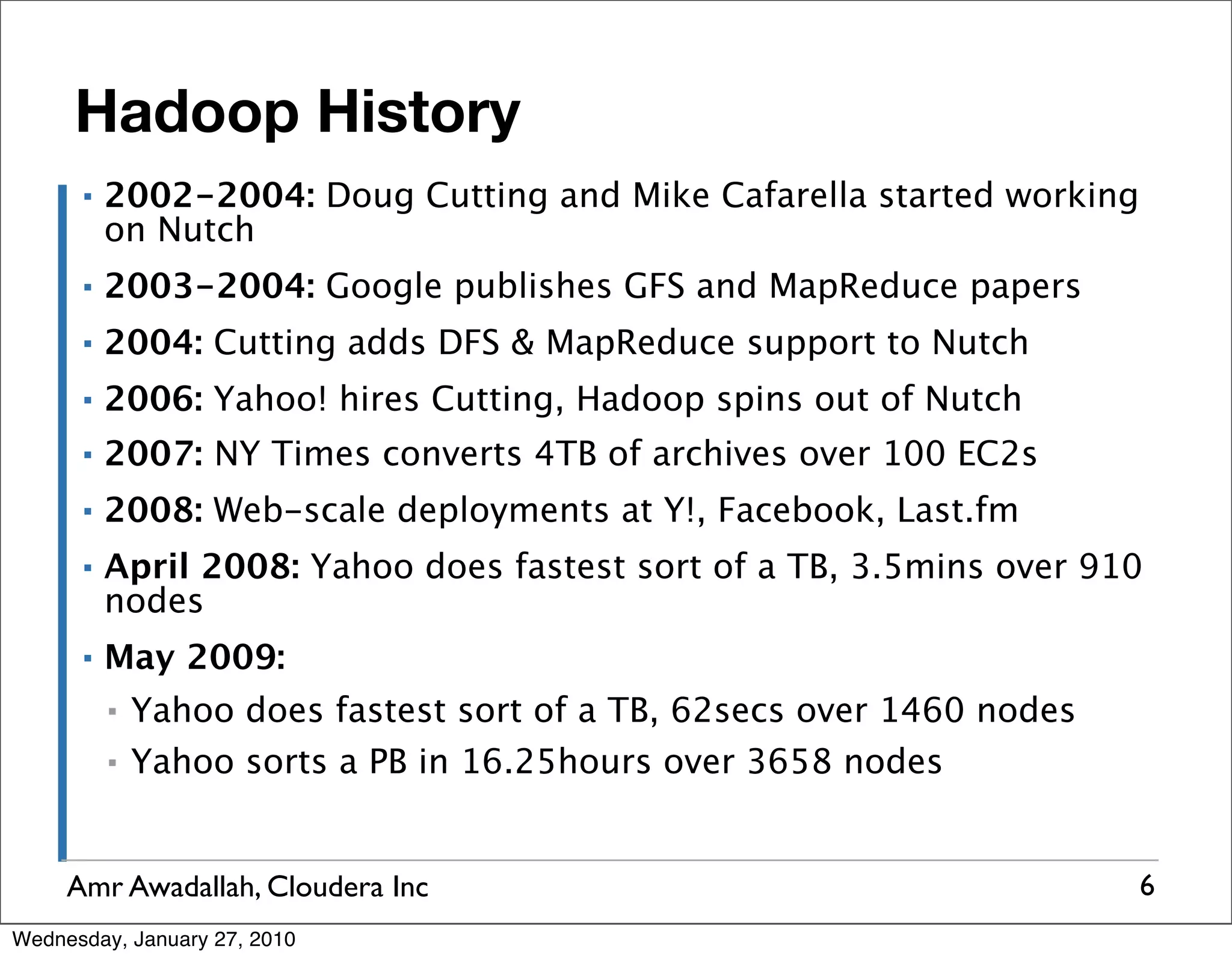 Hadoop History ▪ 2002-2004: Doug Cutting and Mike Cafarella started working on Nutch ▪ 2003-2004: Google publishes GFS and MapReduce papers ▪ 2004: Cutting adds DFS & MapReduce support to Nutch ▪ 2006: Yahoo! hires Cutting, Hadoop spins out of Nutch ▪ 2007: NY Times converts 4TB of archives over 100 EC2s ▪ 2008: Web-scale deployments at Y!, Facebook, Last.fm ▪ April 2008: Yahoo does fastest sort of a TB, 3.5mins over 910 nodes ▪ May 2009: ▪ Yahoo does fastest sort of a TB, 62secs over 1460 nodes ▪ Yahoo sorts a PB in 16.25hours over 3658 nodes Amr Awadallah, Cloudera Inc 6 Wednesday, January 27, 2010 
