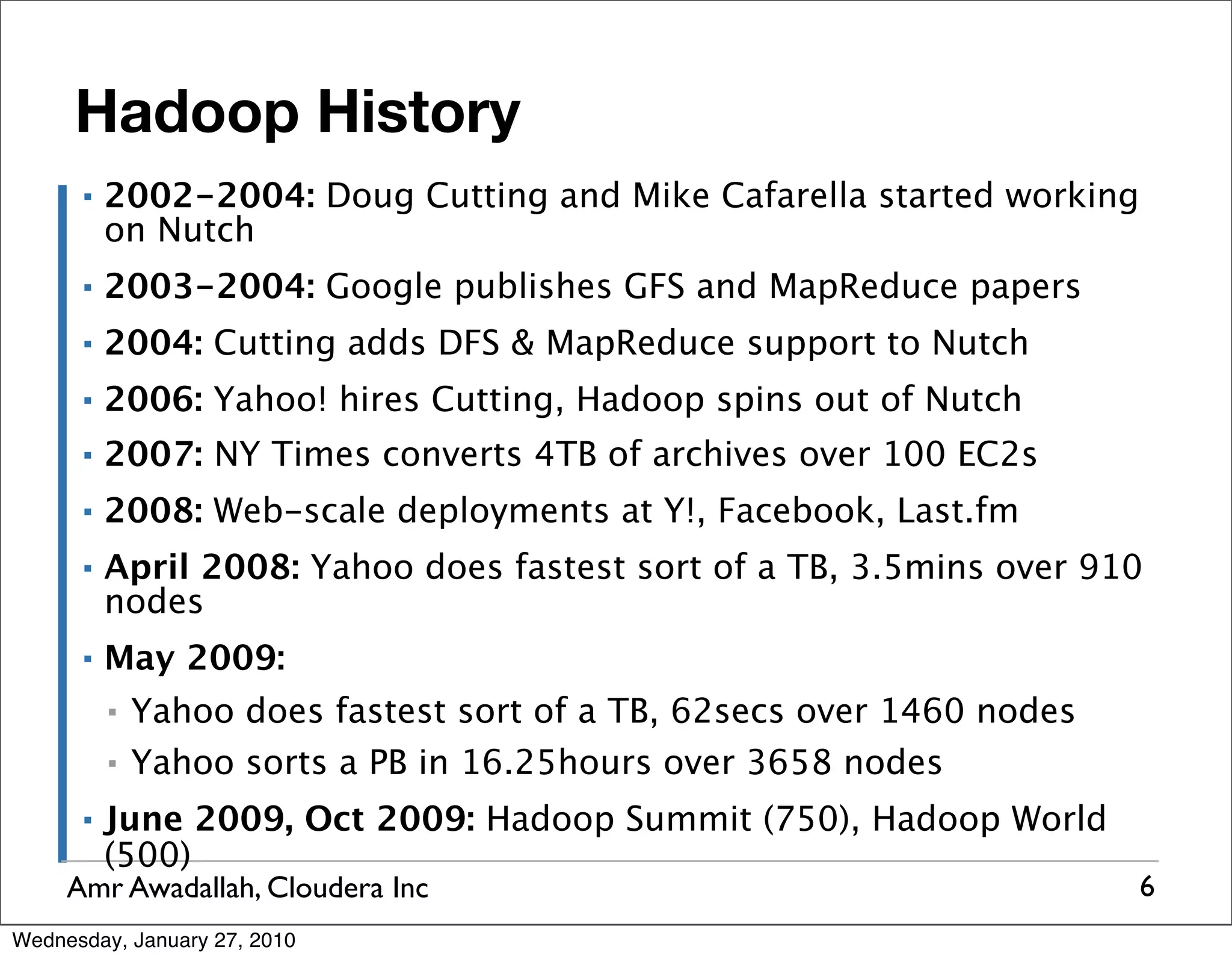 Hadoop History ▪ 2002-2004: Doug Cutting and Mike Cafarella started working on Nutch ▪ 2003-2004: Google publishes GFS and MapReduce papers ▪ 2004: Cutting adds DFS & MapReduce support to Nutch ▪ 2006: Yahoo! hires Cutting, Hadoop spins out of Nutch ▪ 2007: NY Times converts 4TB of archives over 100 EC2s ▪ 2008: Web-scale deployments at Y!, Facebook, Last.fm ▪ April 2008: Yahoo does fastest sort of a TB, 3.5mins over 910 nodes ▪ May 2009: ▪ Yahoo does fastest sort of a TB, 62secs over 1460 nodes ▪ Yahoo sorts a PB in 16.25hours over 3658 nodes ▪ June 2009, Oct 2009: Hadoop Summit (750), Hadoop World (500) Amr Awadallah, Cloudera Inc 6 Wednesday, January 27, 2010 