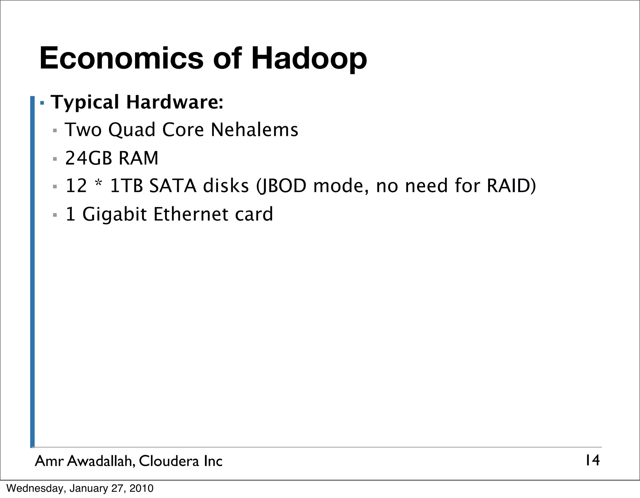 Economics of Hadoop ▪ Typical Hardware: ▪ Two Quad Core Nehalems ▪ 24GB RAM ▪ 12 * 1TB SATA disks (JBOD mode, no need for RAID) ▪ 1 Gigabit Ethernet card Amr Awadallah, Cloudera Inc 14 Wednesday, January 27, 2010 