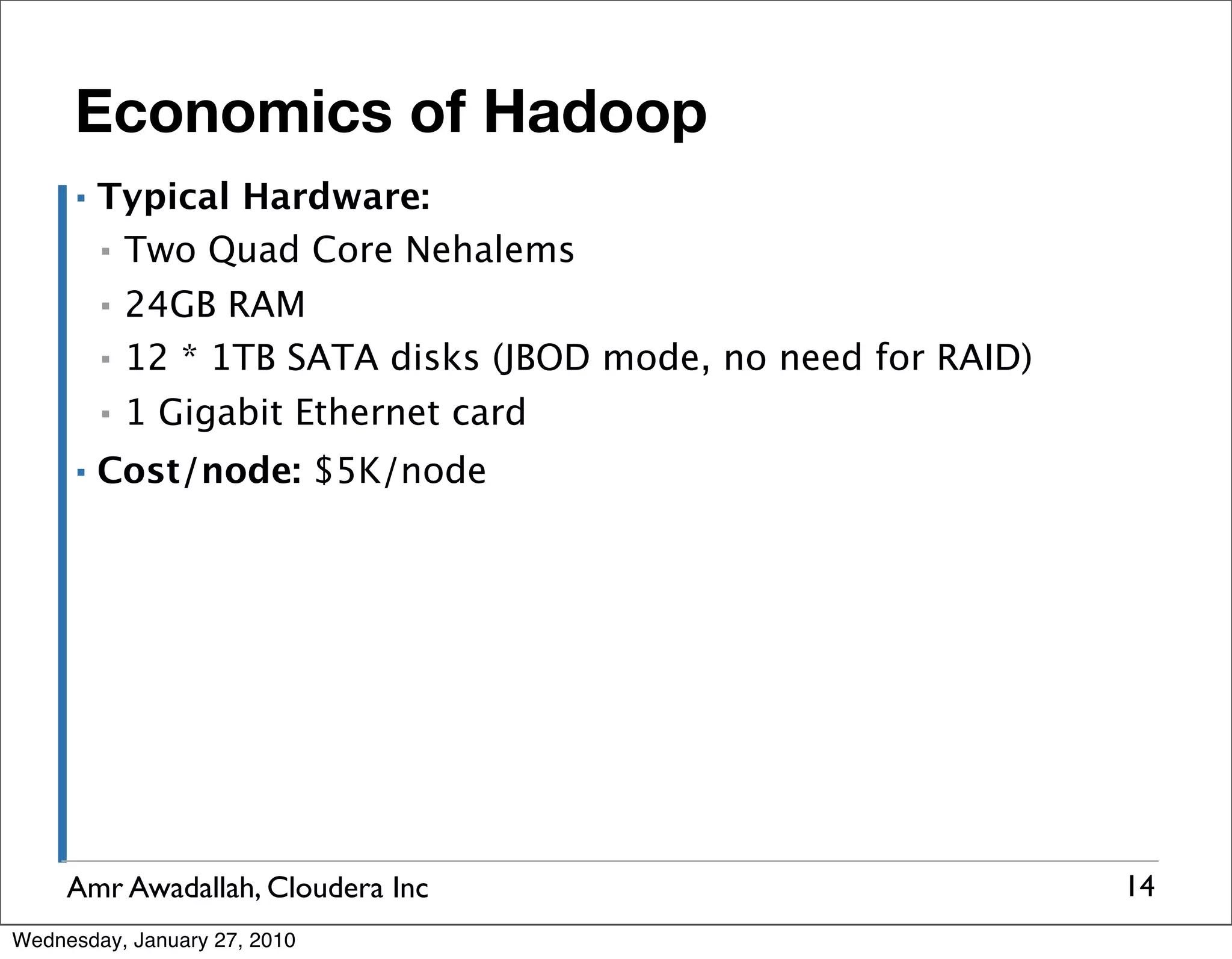 Economics of Hadoop ▪ Typical Hardware: ▪ Two Quad Core Nehalems ▪ 24GB RAM ▪ 12 * 1TB SATA disks (JBOD mode, no need for RAID) ▪ 1 Gigabit Ethernet card ▪ Cost/node: $5K/node Amr Awadallah, Cloudera Inc 14 Wednesday, January 27, 2010 