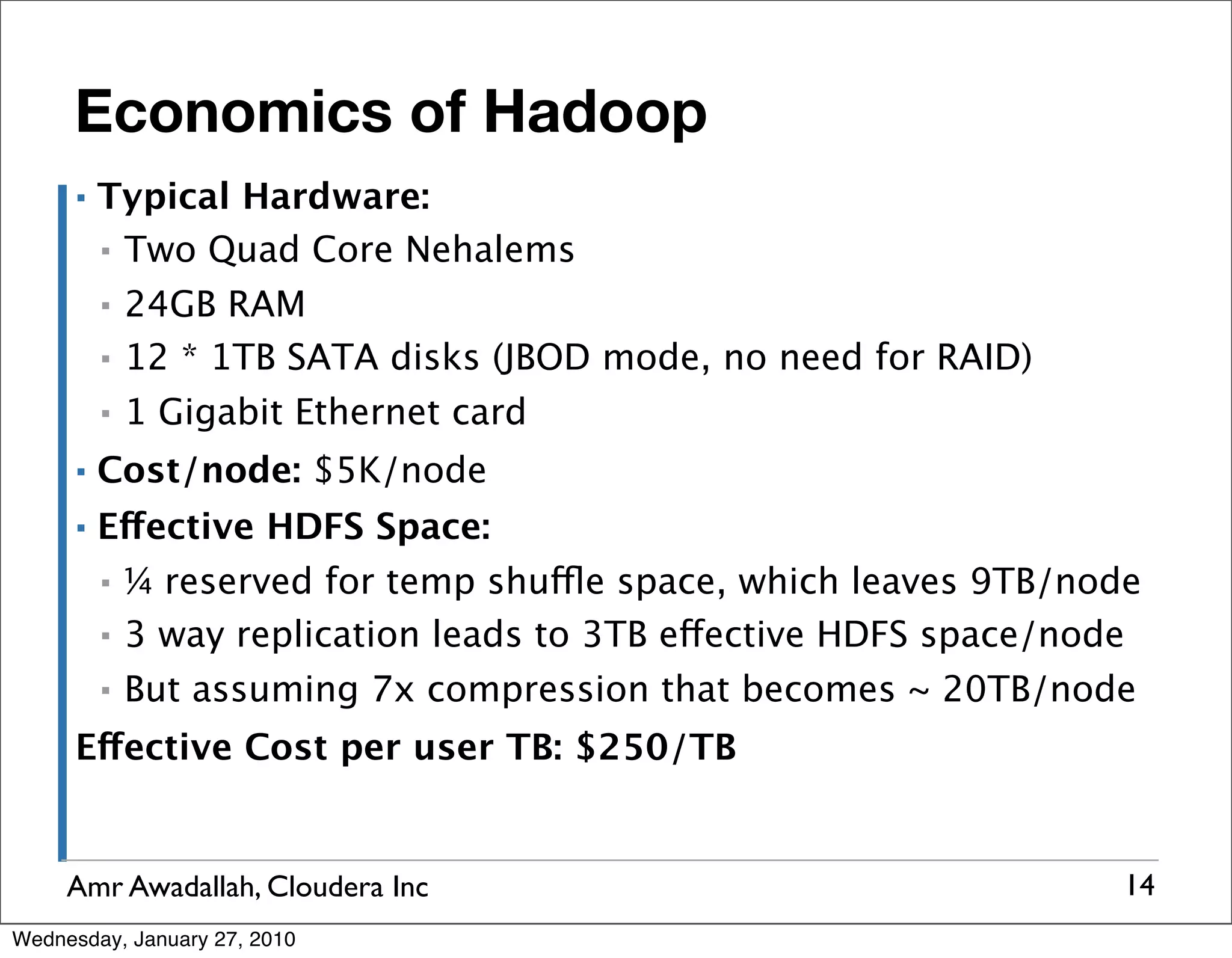 Economics of Hadoop ▪ Typical Hardware: ▪ Two Quad Core Nehalems ▪ 24GB RAM ▪ 12 * 1TB SATA disks (JBOD mode, no need for RAID) ▪ 1 Gigabit Ethernet card ▪ Cost/node: $5K/node ▪ Effective HDFS Space: ▪ ¼ reserved for temp shuffle space, which leaves 9TB/node ▪ 3 way replication leads to 3TB effective HDFS space/node ▪ But assuming 7x compression that becomes ~ 20TB/node Effective Cost per user TB: $250/TB Amr Awadallah, Cloudera Inc 14 Wednesday, January 27, 2010 