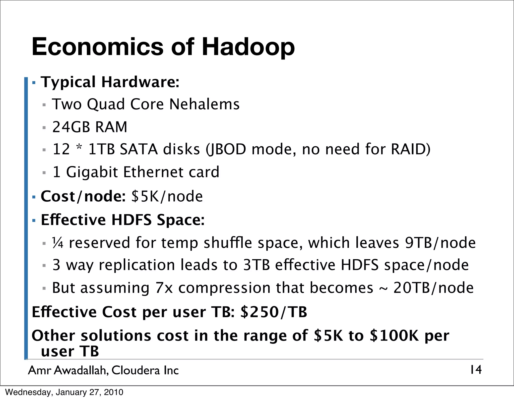Economics of Hadoop ▪ Typical Hardware: ▪ Two Quad Core Nehalems ▪ 24GB RAM ▪ 12 * 1TB SATA disks (JBOD mode, no need for RAID) ▪ 1 Gigabit Ethernet card ▪ Cost/node: $5K/node ▪ Effective HDFS Space: ▪ ¼ reserved for temp shuffle space, which leaves 9TB/node ▪ 3 way replication leads to 3TB effective HDFS space/node ▪ But assuming 7x compression that becomes ~ 20TB/node Effective Cost per user TB: $250/TB Other solutions cost in the range of $5K to $100K per user TB Amr Awadallah, Cloudera Inc 14 Wednesday, January 27, 2010 