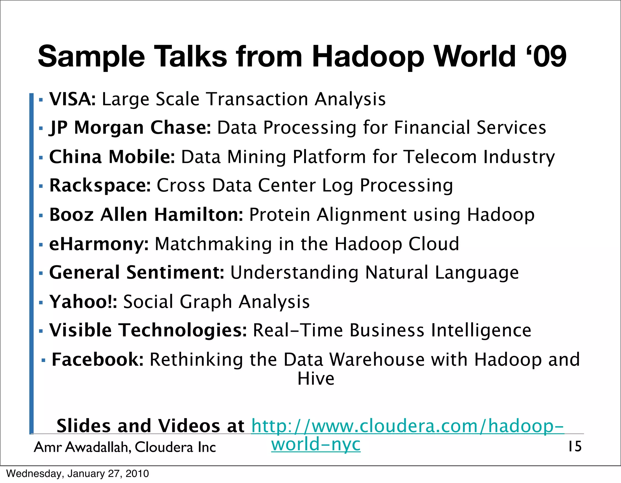 Sample Talks from Hadoop World ‘09 ▪ VISA: Large Scale Transaction Analysis ▪ JP Morgan Chase: Data Processing for Financial Services ▪ China Mobile: Data Mining Platform for Telecom Industry ▪ Rackspace: Cross Data Center Log Processing ▪ Booz Allen Hamilton: Protein Alignment using Hadoop ▪ eHarmony: Matchmaking in the Hadoop Cloud ▪ General Sentiment: Understanding Natural Language ▪ Yahoo!: Social Graph Analysis ▪ Visible Technologies: Real-Time Business Intelligence ▪ Facebook: Rethinking the Data Warehouse with Hadoop and Hive Slides and Videos at http://www.cloudera.com/hadoop- Amr Awadallah, Cloudera Inc world-nyc 15 Wednesday, January 27, 2010 